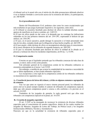 el tribunal oral en lo penal sólo con el mérito de ella debe pronunciarse debiendo absolver
si no se hubiere formado a convicción acerca de la existencia del delito y la participación,
art. 340 NCPP.
En el procedimiento civil
Dentro del Procedimiento Civil, podemos citar como los casos excepcionales que
más resaltantes en que juega el principio inquisitivo, los siguientes, entre otros:
a) El tribunal se encuentra facultado para declarar de oficio la nulidad absoluta cuando
aparece de manifiesto en el acto o contrato, art. 1.683 CC.
b) El juez de oficio puede no dar curso a la demanda que no contenga las indicaciones
ordenadas en los tres primeros números del art. 254 CPC, expresando el defecto de que
adolece, art. 256 CPC.
c) El juez, en el juicio ejecutivo, puede denegar la ejecución si el título presentado tiene
mas de tres años, contados desde que la obligación se haya hecho exigible, art. 442 CPC.
d) El juez puede y debe declarar de oficio su incompetencia absoluta para el conocimiento
de la causa; (Respecto de los tribunales de segunda instancia, art. 209 CPC.
e) El juez se encuentra facultado para declarar de oficio la nulidad de lo obrado en el
proceso y rechazar de oficio los incidentes impertinentes, art.84 inc. 1 y 4 CPC.
11. Competencia común
Consiste en que el legislador pretende que los tribunales conozcan de toda clase de
asuntos, es decir, tanto civiles como penales.
Este principio general de la competencia común de los tribunales ordinarios se
encuentra contemplado en el inciso 1 art.5 COT.
Sin embargo, a medida de que avanza la complejidad de las materias o necesidad de
que se fallen rápidamente, se han creado tribunales especiales.
Las excepciones a esta regla de la competencia común de los tribunales ordinarios
se encuentran en los siguientes casos:
A.- Creación de jueces de letras del crimen y civiles en algunas comunas o agrupación
de comunas.
Una vez que entre en vigencia el nuevo sistema procesal penal, los tribunales de
juicio oral en lo penal siempre tendrán el carácter de tribunales de competencia especial,
dado que sólo poseen competencia penal o conexa a ella conforme a lo previsto en el
artículo 18 COT.
Tratándose de los juzgados de garantía, la regla general será que ellos sean
tribunales con competencia especial en lo penal, art. 16 COT.
B.- Creación de juzgados especiales
El art. 5 COT se ha encargado de reconocer la existencia de diversos tribunales
especiales para el conocimiento de asuntos específicos, dentro de los cuales resaltan los
Juzgados de Menores, Juzgados de Letras del Trabajo, de Policía Local y los Juzgados
Institucionales (Militares, Navales y Aeronáuticos).
Pareciera ser que en la actualidad la existencia de tribunales especiales para el
24
 