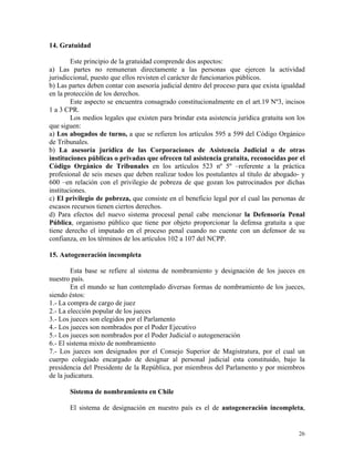14. Gratuidad
Este principio de la gratuidad comprende dos aspectos:
a) Las partes no remuneran directamente a las personas que ejercen la actividad
jurisdiccional, puesto que ellos revisten el carácter de funcionarios públicos.
b) Las partes deben contar con asesoría judicial dentro del proceso para que exista igualdad
en la protección de los derechos.
Este aspecto se encuentra consagrado constitucionalmente en el art.19 Nº3, incisos
1 a 3 CPR.
Los medios legales que existen para brindar esta asistencia jurídica gratuita son los
que siguen:
a) Los abogados de turno, a que se refieren los artículos 595 a 599 del Código Orgánico
de Tribunales.
b) La asesoría jurídica de las Corporaciones de Asistencia Judicial o de otras
instituciones públicas o privadas que ofrecen tal asistencia gratuita, reconocidas por el
Código Orgánico de Tribunales en los artículos 523 nº 5º –referente a la práctica
profesional de seis meses que deben realizar todos los postulantes al título de abogado- y
600 –en relación con el privilegio de pobreza de que gozan los patrocinados por dichas
instituciones.
c) El privilegio de pobreza, que consiste en el beneficio legal por el cual las personas de
escasos recursos tienen ciertos derechos.
d) Para efectos del nuevo sistema procesal penal cabe mencionar la Defensoría Penal
Pública, organismo público que tiene por objeto proporcionar la defensa gratuita a que
tiene derecho el imputado en el proceso penal cuando no cuente con un defensor de su
confianza, en los términos de los artículos 102 a 107 del NCPP.
15. Autogeneración incompleta
Esta base se refiere al sistema de nombramiento y designación de los jueces en
nuestro país.
En el mundo se han contemplado diversas formas de nombramiento de los jueces,
siendo éstos:
1.- La compra de cargo de juez
2.- La elección popular de los jueces
3.- Los jueces son elegidos por el Parlamento
4.- Los jueces son nombrados por el Poder Ejecutivo
5.- Los jueces son nombrados por el Poder Judicial o autogeneración
6.- El sistema mixto de nombramiento
7.- Los jueces son designados por el Consejo Superior de Magistratura, por el cual un
cuerpo colegiado encargado de designar al personal judicial esta constituido, bajo la
presidencia del Presidente de la República, por miembros del Parlamento y por miembros
de la judicatura.
Sistema de nombramiento en Chile
El sistema de designación en nuestro país es el de autogeneración incompleta,
26
 