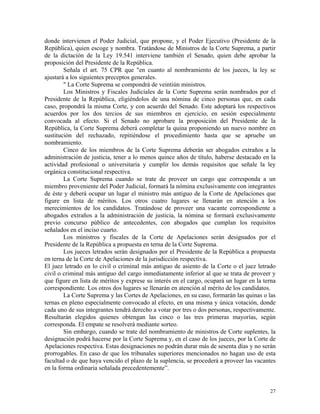 donde intervienen el Poder Judicial, que propone, y el Poder Ejecutivo (Presidente de la
República), quien escoge y nombra. Tratándose de Ministros de la Corte Suprema, a partir
de la dictación de la Ley 19.541 interviene también el Senado, quien debe aprobar la
proposición del Presidente de la República.
Señala el art. 75 CPR que "en cuanto al nombramiento de los jueces, la ley se
ajustará a los siguientes preceptos generales.
" La Corte Suprema se compondrá de veintiún ministros.
Los Ministros y Fiscales Judiciales de la Corte Suprema serán nombrados por el
Presidente de la República, eligiéndolos de una nómina de cinco personas que, en cada
caso, propondrá la misma Corte, y con acuerdo del Senado. Este adoptará los respectivos
acuerdos por los dos tercios de sus miembros en ejercicio, en sesión especialmente
convocada al efecto. Si el Senado no aprobare la proposición del Presidente de la
República, la Corte Suprema deberá completar la quina proponiendo un nuevo nombre en
sustitución del rechazado, repitiéndose el procedimiento hasta que se apruebe un
nombramiento.
Cinco de los miembros de la Corte Suprema deberán ser abogados extraños a la
administración de justicia, tener a lo menos quince años de título, haberse destacado en la
actividad profesional o universitaria y cumplir los demás requisitos que señale la ley
orgánica constitucional respectiva.
La Corte Suprema cuando se trate de proveer un cargo que corresponda a un
miembro proveniente del Poder Judicial, formará la nómina exclusivamente con integrantes
de éste y deberá ocupar un lugar el ministro más antiguo de la Corte de Apelaciones que
figure en lista de méritos. Los otros cuatro lugares se llenarán en atención a los
merecimientos de los candidatos. Tratándose de proveer una vacante correspondiente a
abogados extraños a la administración de justicia, la nómina se formará exclusivamente
previo concurso público de antecedentes, con abogados que cumplan los requisitos
señalados en el inciso cuarto.
Los ministros y fiscales de la Corte de Apelaciones serán designados por el
Presidente de la República a propuesta en terna de la Corte Suprema.
Los jueces letrados serán designados por el Presidente de la República a propuesta
en terna de la Corte de Apelaciones de la jurisdicción respectiva.
El juez letrado en lo civil o criminal más antiguo de asiento de la Corte o el juez letrado
civil o criminal más antiguo del cargo inmediatamente inferior al que se trata de proveer y
que figure en lista de méritos y exprese su interés en el cargo, ocupará un lugar en la terna
correspondiente. Los otros dos lugares se llenarán en atención al mérito de los candidatos.
La Corte Suprema y las Cortes de Apelaciones, en su caso, formarán las quinas o las
ternas en pleno especialmente convocado al efecto, en una misma y única votación, donde
cada uno de sus integrantes tendrá derecho a votar por tres o dos personas, respectivamente.
Resultarán elegidos quienes obtengan las cinco o las tres primeras mayorías, según
corresponda. El empate se resolverá mediante sorteo.
Sin embargo, cuando se trate del nombramiento de ministros de Corte suplentes, la
designación podrá hacerse por la Corte Suprema y, en el caso de los jueces, por la Corte de
Apelaciones respectiva. Estas designaciones no podrán durar más de sesenta días y no serán
prorrogables. En caso de que los tribunales superiores mencionados no hagan uso de esta
facultad o de que haya vencido el plazo de la suplencia, se procederá a proveer las vacantes
en la forma ordinaria señalada precedentemente”.
27
 