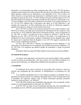 efectuarlas y los antecedentes que deben recopilarse para ellas; el art. 275 COT permite a
cualquier persona dentro de los diez primeros días del mes de noviembre de cada año hacer
llegar opiniones respecto de los funcionarios a ser calificados; el art. 276 se refiere a la
forma de poner en conocimiento del funcionario la calificación anual y los recursos que
proceden en contra de ella; el art. 277 COT establece la hoja de vida funcionaria, el art. 277
bis COT establece los elementos que deben considerarse para efectuar la calificación, el art.
278 COT establece cinco listas para la calificación de acuerdo con el puntaje obtenido y el
art. 278 bis COT establece que el funcionario que figure en la lista Deficiente o, por
segundo año consecutivo, en lista Condicional, una vez firme la calificación respectiva,
quedará removido de su cargo por el solo ministerio de la ley.
El art. 279 COT se refiere a los concursos para proveer a los cargos vacantes; el art.
280 COT se refiere a una regla para la promoción de funcionarios de una categoría a otra;
los arts.281y ss. COT establecen reglas sobre la formación de listas, ternas o propuestas; el
art. 283 COT se refiere a la quina de la que se elegirá un ministros o fiscal de Corte
Suprema; los arts. 284 a 289 bis COT se refieren a las ternas y su composición en la
designación de ciertos funcionarios, establece la preferencia de los abogados para ocupar
los cargos que no requieran título de abogado y el art. 291 COT regula la remisión de las
ternas y quinas al Ministerio de Justicia.
Los arts. 292 a 294 COT se refieren a la composición en siete categorías y a las
ternas para el nombramiento de los empleados del Escalafón del personal subalterno, y el
art. 295 COT a los requisitos que deberán cumplir los postulantes a cargos de personal
subalterno.
En general, todos los cargos del Poder Judicial se proveen previo concurso público.
16. Estatuto de los jueces
Los jueces como depositarios del ejercicio de una función pública tienen regulado
no sólo su sistema de nombramiento, sino que la forma en la cual deben instalarse en el
ejercicio de las funciones, sus obligaciones, prohibiciones, prorrogativas y honores.
A. Instalación
La instalación de los jueces, momento en que pueden ellos comenzar a ejercer la
función, esta configurado por dos elementos: el nombramiento y el juramento, art. 299
COT.
"Los miembros designados para la Corte Suprema prestarán su juramento ante el
presidente del mismo tribunal. Los miembros designados para la Corte de Apelaciones ante
el presidente del respectivo tribunal. Ante el mismo funcionario prestarán juramento
también los jueces de letras”, art. 300 COT.
El art. 304 COT establece las formalidades del juramento. Una vez prestado, se hace
constar y se entra inmediatamente en funciones, art. 305 COT.
El art.301 COT se refiere al caso de juramento prestado ante otras autoridades que
las señaladas en el art. 300 COT, para la prontitud de la Administración de Justicia.
29
 