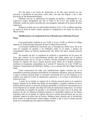 Por otra parte, a las Cortes de Apelaciones se les fijó como territorio no una
provincia o agrupación de provincias, como antes, sino que una Región, o una o más
provincias de una determinada Región.
Mediante esta ley se suprimieron los juzgados de distrito y subdelegación y los
respectivos cargos, derogándose por ello el Título II del C.O.T. que trataba de esos
tribunales, siendo las causas conocidos por estos juzgados, radicadas en los jueces de letras
respectivos.
Debemos recordar que con anterioridad mediante el D.L.2.416 se habían suprimido
los jueces de letras de menor cuantía, pasando su competencia a los Jueces de Letras de
Mayor cuantía.
Modificaciones a la competencia de los Tribunales por la Reforma Procesal
Penal
Con posterioridad, mediante la Ley 19.665 y la Ley 19.708, se reformó el Código
Orgánico de Tribunales para adecuarlo al nuevo Código Procesal Penal.
La principal modificación estructural que se introdujo por dichas leyes fue la de
crear los juzgados de garantía y los tribunales orales en lo penal, a quienes les
corresponderá ejercer su función jurisdiccional sólo dentro del nuevo sistema procesal
penal.
De acuerdo con ello, se mantienen la existencia y competencia de los jueces de
letras para conocer de los procedimientos penales que deban regirse por el antiguo
procedimiento penal, esto es, los que se refieren a hechos cometidos con anterioridad a la
entrada en vigencia del nuevo sistema procesal penal dentro de la Región respectiva
conforme al cronograma contemplado en el artículo 4º transitorio de la ley 19.640 Ley
Orgánica Constitucional del Ministerio Público y en el artículo 484 del Código Procesal
Penal.
Como consecuencia de todas esas modificaciones legales, tenemos que en la
actualidad la estructura jerárquica piramidal de los tribunales ordinarios, antes de comience
a regir la reforma procesal penal, se encuentra estructurada por la Corte Suprema en su
cúspide, mas abajo las Cortes de Apelaciones respectivas y en su base se encuentran los
Jueces de Letras.
A partir de la entrada en vigencia de la reforma procesal penal en la respectiva
Región, respecto de los delitos que deban ser investigados y juzgados conforme al nuevo
sistema procesal penal, la estructura jerárquica piramidal se encontrará estructurada por la
Corte Suprema en su cúspide, mas abajo las Cortes de Apelaciones respectivas y en su base
se encontrarán los juzgados de garantía y los tribunales de juicio oral en lo penal. Sin
perjuicio de ello, la estructura jerárquica primitiva se mantendrá respecto de los delitos
cometidos antes de la entrada en vigencia del nuevo sistema procesal penal, por ser éste
aplicable respecto de dicho tipo de hechos. Debemos hacer presente que la jurisdicción
penal militar no experimentará cambio alguno, atendido a que el nuevo sistema procesal
penal no se contempla que rija respecto de dichas causas.
3
 