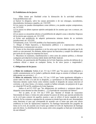 B. Prohibiciones de los jueces
Ellas tienen por finalidad evitar la distracción de la actividad ordinaria.
Estas prohibiciones son:
a) Ejercer la abogacía, salvo las causas personales o de sus cónyuges, ascendientes,
descendientes, hermanos o pupilos, art. 316 COT.
b) Los jueces no pueden desempeñarse como árbitros y no pueden aceptar compromisos,
art. 317 COT.
c) Los jueces no deben expresar opinión anticipada de los asuntos que van a conocer, art.
320 COT.
d) Los jueces se encuentran afectos a la prohibición de adquirir cosas o derechos litigiosos
de los juicios que conocen, art. 321 COT.
e) Existe una prohibición de adquirir pertenencias mineras dentro de su territorio
jurisdiccional, art. 322 COT.
f) Finalmente, el art. 323 COT prohíbe a los funcionarios judiciales:
1.- Dirigir el Poder Ejecutivo, a funcionarios públicos o a corporaciones oficiales,
felicitaciones o censuras por sus actos;
2.- Tomar en las elecciones populares o en los actos que les precedan más parte que la de
emitir su voto personal: No obstante, deben ejercer las funciones y cumplir los deberes que
por razón de sus cargos les imponen las leyes;
3.- Mezclarse en reuniones, manifestaciones u otros actos de carácter político, o efectuar
cualquiera actividad de la misma índole dentro del Poder Judicial;
4.- Publicar, sin autorización del Presidente de la Corte Suprema, escritos de defensa de su
conducta oficial o atacar en cualquier forma, la de otros jueces o magistrados".
C. Obligaciones de los jueces
a) Deber de residencia: Señala el art. 311 inc.1 COT: que "los jueces están obligados a
residir constantemente en la ciudad o población donde tenga su asiento el tribunal en que
debe prestar sus servicios (…)”.
b) Deber de asistencia: Indica el art. 312 inc.1 COT que "están igualmente obligados a
asistir todos los días a la sala de su despacho, y a permanecer en ella desempeñando sus
funciones durante cuatro horas como mínimo cuando el despacho de causas estuviere al
corriente, y de cinco horas, a lo menos, cuando se hallare atrasado, sin perjuicio de lo que
en virtud del Nº4 art.96, establezca la Corte Suprema.
Indica el art.313 COT que "las obligaciones de residencia y asistencia diaria al
despacho cesan durante los días feriados (…) y el período de vacaciones de Febrero”.
Por su parte, el art. 314 inc.1 COT que "durante el feriado de vacaciones
funcionarán de lunes a viernes de cada semana los jueces de letras que ejerzan jurisdicción
en lo civil para conocer de aquellos asuntos a que se refiere el inciso segundo de este
artículo. En las comunas o agrupación de comunas en donde haya más de uno, desempeñará
estas funciones el juez que corresponda de acuerdo con el turno que para este efecto
establezca la Corte de Apelaciones respectiva. En Santiago funcionarán dos juzgados de
letras en lo civil, de acuerdo con el turno que señale la Corte de Apelaciones de Santiago
para tal efecto. La distribución de las causas entre estos juzgados se hará por el presidente
de este tribunal".
30
 