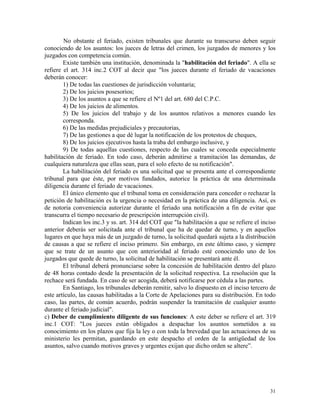 No obstante el feriado, existen tribunales que durante su transcurso deben seguir
conociendo de los asuntos: los jueces de letras del crimen, los juzgados de menores y los
juzgados con competencia común.
Existe también una institución, denominada la "habilitación del feriado". A ella se
refiere el art. 314 inc.2 COT al decir que "los jueces durante el feriado de vacaciones
deberán conocer:
1) De todas las cuestiones de jurisdicción voluntaria;
2) De los juicios posesorios;
3) De los asuntos a que se refiere el Nº1 del art. 680 del C.P.C.
4) De los juicios de alimentos.
5) De los juicios del trabajo y de los asuntos relativos a menores cuando les
corresponda.
6) De las medidas prejudiciales y precautorias,
7) De las gestiones a que dé lugar la notificación de los protestos de cheques,
8) De los juicios ejecutivos hasta la traba del embargo inclusive, y
9) De todas aquellas cuestiones, respecto de las cuales se conceda especialmente
habilitación de feriado. En todo caso, deberán admitirse a tramitación las demandas, de
cualquiera naturaleza que ellas sean, para el solo efecto de su notificación".
La habilitación del feriado es una solicitud que se presenta ante el correspondiente
tribunal para que éste, por motivos fundados, autorice la práctica de una determinada
diligencia durante el feriado de vacaciones.
El único elemento que el tribunal toma en consideración para conceder o rechazar la
petición de habilitación es la urgencia o necesidad en la práctica de una diligencia. Así, es
de notoria conveniencia autorizar durante el feriado una notificación a fin de evitar que
transcurra el tiempo necesario de prescripción interrupción civil).
Indican los inc.3 y ss. art. 314 del COT que "la habilitación a que se refiere el inciso
anterior deberás ser solicitada ante el tribunal que ha de quedar de turno, y en aquellos
lugares en que haya más de un juzgado de turno, la solicitud quedará sujeta a la distribución
de causas a que se refiere el inciso primero. Sin embargo, en este último caso, y siempre
que se trate de un asunto que con anterioridad al feriado esté conociendo uno de los
juzgados que quede de turno, la solicitud de habilitación se presentará ante él.
El tribunal deberá pronunciarse sobre la concesión de habilitación dentro del plazo
de 48 horas contado desde la presentación de la solicitud respectiva. La resolución que la
rechace será fundada. En caso de ser acogida, deberá notificarse por cédula a las partes.
En Santiago, los tribunales deberán remitir, salvo lo dispuesto en el inciso tercero de
este artículo, las causas habilitadas a la Corte de Apelaciones para su distribución. En todo
caso, las partes, de común acuerdo, podrán suspender la tramitación de cualquier asunto
durante el feriado judicial".
c) Deber de cumplimiento diligente de sus funciones: A este deber se refiere el art. 319
inc.1 COT: "Los jueces están obligados a despachar los asuntos sometidos a su
conocimiento en los plazos que fija la ley o con toda la brevedad que las actuaciones de su
ministerio les permitan, guardando en este despacho el orden de la antigüedad de los
asuntos, salvo cuando motivos graves y urgentes exijan que dicho orden se altere”.
31
 