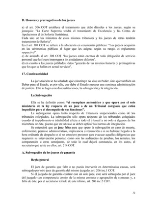 D. Honores y prerrogativas de los jueces
a) el art. 306 COT establece el tratamiento que debe dárseles a los jueces, según su
jerarquía: "La Corte Suprema tendrá el tratamiento de Excelencia y las Cortes de
Apelaciones el de Señoría Ilustrísima.
Cada uno de los ministros de estos mismos tribunales y los jueces de letras tendrán
tratamiento de Señoría".
b) el art. 307 COT se refiere a la ubicación en ceremonias públicas: "Los jueces ocuparán
en las ceremonias públicas el lugar que les asigne, según su rango, el reglamento
respectivo".
c) de acuerdo al art. 308 COT "los jueces están exentos de toda obligación de servicio
personal que las leyes impongan a los ciudadanos chilenos".
d) en cuanto a los jueces jubilados, éstos "gozarán de las mismos honores y prerrogativas
que los que se hallan en actual servicio".
17. Continuatividad
La jurisdicción se ha señalado que constituye no sólo un Poder, sino que también un
Deber para el Estado, es por ello, que debe el Estado proveer una continua administración
de justicia. Ello se logra con dos instituciones, la subrogación y la integración.
La Subrogación
Ella se ha definido como: “el reemplazo automático y que opera por el solo
ministerio de la ley respecto de un juez o de un Tribunal colegiado que están
impedidos para el desempeño de sus funciones”.
La subrogación opera tanto respecto de tribunales unipersonales como de los
tribunales colegiados. La subrogación sólo opera respecto de los tribunales colegiados
cuando el impedimento o inhabilidad afecta a todo el tribunal y no solo a algunos de los
miembros de éste, puesto que en tal caso se deben aplicar las normas de integración.
Se entenderá que un juez falta para que opere la subrogación en caso de muerte,
enfermedad, permiso administrativo, implicancia o recusación o si no hubiere llegado a la
hora ordinaria de despacho o si no estuviere presente para evacuar aquellas diligencias que
requieren su intervención personal, como son las audiencias de pruebas, los remates, los
comparendos u otras semejantes, de todo lo cual dejará constancia, en los autos, el
secretario que actúe en ellos, art. 214 COT.
A. Subrogación de los jueces de garantía
Regla general
El juez de garantía que falte o no pueda intervenir en determinadas causas, será
subrogado por otro juez de garantía del mismo juzgado, art. 206 inc.1 COT.
Si el juzgado de garantía contare con un solo juez, éste será subrogado por el juez
del juzgado con competencia común de la misma comuna o agrupación de comunas y, a
falta de éste, por el secretario letrado de este último, art. 206 inc.2 COT.
32
 