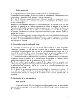 Reglas supletorias
Si no se pudiere aplicar la regla general, se deben aplicar las siguientes reglas;
1.- La subrogación se hará por un juez del juzgado de garantía de la comuna más cercana
perteneciente a la jurisdicción de la misma Corte de Apelaciones.
2.- A falta de dicho juez de garantía, subrogará el juez del juzgado con competencia común
de la comuna o agrupación de comunas más cercana y, en su defecto, el secretario letrado
de este último juzgado
3.- En defecto de todos los designados en las reglas anteriores, la subrogación se hará por
los jueces de garantía de las restantes comunas de la misma jurisdicción de la Corte de
Apelaciones a la cual pertenezcan, en orden de cercanía. Para estos efectos, las Cortes de
Apelaciones fijarán cada dos años el orden de cercanía territorial de los distintos juzgados
de garantía, considerando la facilidad y rapidez de las comunicaciones entre sus lugares de
asiento, art. 207 COT.
4.- Cuando no resultare aplicable ninguna de las reglas anteriores, actuará como subrogante
un juez de garantía, a falta de éste un juez de letras con competencia común o, en defecto
de ambos, el secretario letrado de este último, que dependan de la Corte de Apelaciones
más cercana, art. 208 COT.
B. Subrogación de jueces orales en lo penal
1º.- En todos los casos en que una sala de un tribunal oral en lo penal no pudiere
constituirse conforme a la ley por falta de jueces que la integren, subrogará un juez
perteneciente al mismo tribunal oral y, a falta de éste, un juez de otro tribunal oral en lo
penal de la jurisdicción de la misma Corte, para lo cual se aplicarán análogamente los
criterios de cercanía territorial previstos en el artículo 207, art. 210 inc.1 COT.
2º.- A falta de un juez de un tribunal oral en lo penal de la misma jurisdicción, lo subrogará
un juez de juzgado de garantía de la misma comuna o agrupación de comunas, que no
hubiere intervenido en la fase de investigación, art. 210 inc.1 COT.
3º.- Si no resultare posible aplicar ninguna de las reglas anteriores, actuará como
subrogante un juez perteneciente a algún tribunal oral en lo penal que dependa de la Corte
de Apelaciones más cercana o, a falta de éste, un juez de un juzgado de garantía de esa otra
jurisdicción, art. 210 inc.3 COT.
4º.- En defecto de las reglas precedentes, resultará aplicable lo dispuesto en el artículo 213
o, si ello no resultare posible, se postergará la realización del juicio oral hasta la
oportunidad más próxima en que alguna de tales disposiciones resultare aplicable, art. 210
inc.4 COT.
C. Subrogación de los jueces de letras
Regla general
El juez de letras que falte o se encuentre inhabilitado para conocer de determinados
asuntos, será subrogado por el secretario del mismo tribunal siempre que sea abogado, art.
211 inc.1 COT.
33
 