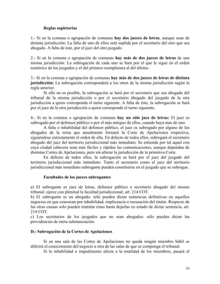 Reglas supletorias
1.- Si en la comuna o agrupación de comunas hay dos jueces de letras, aunque sean de
distinta jurisdicción: La falta de uno de ellos será suplida por el secretario del otro que sea
abogado. A falta de éste, por el juez del otro juzgado.
2.- Si en la comuna o agrupación de comunas hay más de dos jueces de letras de una
misma jurisdicción: La subrogación de cada uno se hará por el que le sigue en el orden
numérico de los juzgados y el del primero reemplazara al del último.
3.- Si en la comuna o agrupación de comunas hay más de dos jueces de letras de distinta
jurisdicción: La subrogación corresponderá a los otros de la misma jurisdicción según la
regla anterior.
Si ello no es posible, la subrogación se hará por el secretario que sea abogado del
tribunal de la misma jurisdicción o por el secretario abogado del juzgado de la otra
jurisdicción a quien corresponda el turno siguiente. A falta de éste, la subrogación se hará
por el juez de la otra jurisdicción a quien corresponde el turno siguiente.
4.- Si en la comuna o agrupación de comunas hay un sólo juez de letras: El juez es
subrogado por el defensor público o por el más antiguo de ellos, cuando haya mas de uno.
A falta o inhabilidad del defensor público, el juez es subrogado por alguno de los
abogados de la terna que anualmente formará la Corte de Apelaciones respectiva,
siguiéndose estrictamente el orden de ella. En defecto de todos ellos, subrogará el secretario
abogado del juez del territorio jurisdiccional más inmediato. Se entiende por tal aquel con
cuya ciudad cabecera sean más fáciles y rápidas las comunicaciones, aunque dependan de
distintas Cortes de Apelaciones, pero sin alterar la jurisdicción de la primitiva Corte.
En defecto de todos ellos, la subrogación se hará por el juez del juzgado del
territorio jurisdiccional más inmediato. Tanto el secretario como el juez del territorio
jurisdiccional más inmediato subrogante pueden constituirse en el juzgado que se subrogue.
Facultades de los jueces subrogantes
a) El subrogante es juez de letras, defensor público o secretario abogado del mismo
tribunal: ejerce con plenitud la facultad jurisdiccional, art. 214 COT.
b) El subrogante es un abogado: sólo pueden dictar sentencias definitivas en aquellos
negocios en que conozcan por inhabilidad, implicancia o recusación del titular. Respecto de
las otras causas solo pueden tramitar éstas hasta dejarlas en estado de dictar sentencia, art.
214 COT.
c) Los secretarios de los juzgados que no sean abogados: sólo pueden dictar las
providencias de mera substanciación.
D.- Subrogación de la Cortes de Apelaciones
Si en una sala de las Cortes de Apelaciones no queda ningún miembro hábil se
diferirá el conocimiento del negocio a otra de las salas de que se componga el tribunal.
Si la inhabilidad o impedimento afecta a la totalidad de los miembros, pasará el
34
 