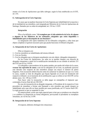asunto a la Corte de Apelaciones que debe subrogar, según la lista establecida en el COT,
art. 216.
E.- Subrogación de la Corte Suprema
En casos que no pudiere funcionar la Corte Suprema por inhabilidad de la mayoría o
de la totalidad de sus miembros, será integrada por Ministros de la Corte de Apelaciones de
Santiago, llamados por su orden de antigüedad, art. 218 inc.1 COT.
Integración
Ella se ha definido como: “el reemplazo por el sólo ministerio de la ley de alguno
o algunos de los Ministros de los tribunales colegiados que estén impedidos o
inhabilitados para el desempeño de sus funciones”.
La integración sólo opera tratándose de los tribunales colegiados y ellas tiene por
objeto completar el quórum necesario para que pueda funcionar el tribunal colegiado.
A.- Integración de las Cortes de Apelaciones
Ellas se integran con:
1.- Con los miembros no inhabilitados del mismo tribunal.
2.- Con sus fiscales.
3.- Con los abogados que se designen anualmente con este objeto. (abogados integrantes).
En las Cortes de Apelaciones, las salas no se pueden integrar con mayoría de
abogados integrantes a partir de la modificación introducida en ese sentido al artículo 215
del COT por la Ley 19.810.
Los abogados o procuradores de las partes podrán, por medio del relator de la causa,
recusar sin expresión de causa a uno de los abogados de la Corte, no pudiendo ejercerse
este derecho sino respecto de dos miembros aunque sea mayor el número de partes
litigantes. Esta recusación deberá hacerse antes de comenzar la audiencia en que va a verse
la causa, cuando se trate de abogados que hayan figurado en el acto de instalación del
respectivo tribunal o en el momento de la notificación a que se refiere el art.166 CPC en los
demás casos. Art. 198 inc.2 COT.
Para hacer valer la recusación se debe pagar en estampillas el impuesto que
contempla el inciso final del art.198 COT.
En caso de recusación de un abogado integrante, el Presidente de la respectiva Corte
procederá de inmediato a formar sala llamando a otro miembro que puede integrar no
inhabilitado salvo que ello no fuere posible por causa justificada, art.113 inciso final CPC.
La regla general es que se suspenda la vista.
En materia penal, existe una regla especial para evitar que se produzca esa situación
y se establece la integración en forma obligatoria, proveyendo el presidente su reemplazo
inmediato, art. 62 bis inc.2 CPP.
B.- Integración de la Corte Suprema
Al respecto, debemos distinguir dos situaciones:
35
 