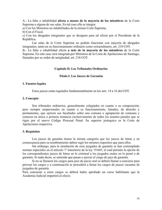 A.- La falta o inhabilidad afecta a menos de la mayoría de los miembros de la Corte
Suprema o alguna de sus salas. En tal caso ella se integra:
a) Con los Ministros no inhabilitados de la misma Corte Suprema.
b) Con el Fiscal.
c) Con los abogados integrantes que se designen para tal efecto por el Presidente de la
República.
Las salas de la Corte Suprema no podrán funcionar con mayoría de abogados
integrantes, tanto en su funcionamiento ordinario como extraordinario, art. 218 COT.
B.- La falta o inhabilidad afecta a más de la mayoría de los miembros de la Corte
Suprema. En este caso será integrada por Ministros de la Corte de Apelaciones de Santiago,
llamados por su orden de antigüedad, art. 218 COT.
Capítulo II. Los Tribunales Ordinarios
Título I. Los Jueces de Garantía
1. Fuentes legales
Estos jueces están regulados fundamentalmente en los arts. 14 a 16 del COT.
2. Concepto
Son tribunales ordinarios, generalmente colegiados en cuanto a su composición,
pero siempre unipersonales en cuanto a su funcionamiento, letrados, de derecho y
permanentes, que ejercen sus facultades sobre una comuna o agrupación de comunas y
conocen en única o primera instancia exclusivamente de todos los asuntos penales que se
rigen por el nuevo Código Procesal Penal. Su superior jerárquico es la Corte de
Apelaciones respectiva.
3. Requisitos
Los jueces de garantía tienen la misma categoría que los jueces de letras y en
consecuencia para su nombramiento deben regir los mismos requisitos que para ellos.
Sin embargo, para la instalación de esos juzgados de garantía se han contemplado
normas especiales en el artículo 1º transitorio de la ley 19.665, el cual permite la opción de
los correspondientes jueces de letras en lo criminal a los juzgados orales en lo penal o de
garantía. Si nada dicen, se entiende que pasan a ejercer el cargo de juez de garantía.
Si no se llenaren los cargos para juez de juicio oral se deberá llamar a concurso para
proveer los cargos y a continuación se procederá a llenar los cargos de jueces vacantes de
juzgados de garantía.
Para concursar a estos cargos se deberá haber aprobado un curso habilitante que la
Academia Judicial impartirá al efecto.
36
 