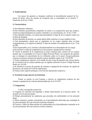 4. Nombramiento
Los jueces de garantía se designan conforme al procedimiento general de los
jueces de letras, salvo las normas de excepción que se contemplan en el artículo 1º
transitorio de la Ley 19.665.
5. Características
a) Son tribunales ordinarios.
b) Son tribunales generalmente colegiados en cuanto a su composición, pero que actúan y
resuelven unipersonalmente los asuntos sometidos a su conocimiento, art. 14 inc.1 COT.
c) Son tribunales letrados, en cuanto para desempeñar el cargo de tal se requiere contar con
el título de abogado.
d) Son tribunales de derecho, en cuanto deben fallar conforme a lo que establece la ley.
e) Son permanentes, puesto que se mantienen en sus cargos mientras dure su buen
comportamiento y no superen la edad de 75 años de acuerdo a lo establecido en el art. 77 de
la CPR.
f) Son responsables civil, criminal y disciplinariamente en el desempeño de sus cargos.
g) Su territorio o radio de competencia es una comuna o agrupación de comunas.
h) Tienen la plenitud de la competencia en única instancia para conocer de los asuntos
penales que se contemplan en el nuevo Código Procesal Penal, con excepción de aquellos
que se entregan al conocimiento de los tribunales orales en lo penal. Excepcionalmente
conocen en primera instancia de aquellos asuntos apelables según el art. 370 NCPP.
i) Tienen competencia especial, en el sentido de que el juez de garantía sólo conoce dentro
de su territorio de los asuntos penales que se regulan conforme al nuevo Código Procesal
Penal, art. 16 COT.
j) Se clasifican en jueces de garantía de comunas o agrupación de comunas, de capital de
provincia y de asiento de Corte de Apelaciones.
h) Tienen como superior jerárquico a la Corte de Apelaciones respectiva.
6. Territorio en que ejercen sus Funciones
Tienen su asiento en una Comuna, y ejercen su competencia respecto de una
comuna o agrupación de comunas determinadas por el art.16 COT.
7. Competencia
A ellos corresponde conocer de:
a) Asegurar los derechos del imputado y demás intervinientes en el proceso penal, de
acuerdo a la ley procesal penal.-
b) Dirigir personalmente las audiencias que procedan, de conformidad a la ley procesal
penal.
c) Dictar sentencia, cuando corresponda, en el procedimiento abreviado que contemple la
ley procesal penal, del cual conocen en primera instancia.
d) Conocer y fallar las faltas penales de conformidad con el procedimiento contenido en la
ley procesal penal, del cual conocen en única instancia.
37
 