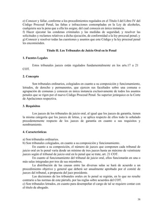 e) Conocer y fallar, conforme a los procedimientos regulados en el Título I del Libro IV del
Código Procesal Penal, las faltas e infracciones contempladas en la Ley de alcoholes,
cualquiera sea la pena que a ella les asigne, del cual conocen en única instancia.
f) Hacer ejecutar las condenas criminales y las medidas de seguridad, y resolver las
solicitudes y reclamos relativos a dicha ejecución, de conformidad a la ley procesal penal; y
g) Conocer y resolver todas las cuestiones y asuntos que este Código y la ley procesal penal
les encomienden.
Título II. Los Tribunales de Juicio Oral en lo Penal
1. Fuentes Legales
Estos tribunales jueces están regulados fundamentalmente en los arts.17 a 21
COT.
2. Concepto
Son tribunales ordinarios, colegiados en cuanto a su composición y funcionamiento,
letrados, de derecho y permanentes, que ejercen sus facultades sobre una comuna o
agrupación de comunas y conocen en única instancia exclusivamente de todos los asuntos
penales que se rigen por el nuevo Código Procesal Penal. Su superior jerárquico es la Corte
de Apelaciones respectiva.
3. Requisitos
Los jueces de los tribunales de juicio oral, al igual que los jueces de garantía, tienen
la misma categoría que los jueces de letras, y se aplica respecto de ellos todo lo señalado
precedentemente respecto de los jueces de garantía en cuanto a sus requisitos y
nombramiento.
4. Características
a) Son tribunales ordinarios.
b) Son tribunales colegiados, en cuanto a su composición y funcionamiento.
En cuanto a su composición, el número de jueces que componen cada tribunal de
juicio oral en lo penal varía desde un mínimo de tres jueces hasta un máximo de veintisiete
jueces según el tribunal de juicio oral en lo penal que se trate, art. 21 COT.
En cuanto al funcionamiento del tribunal de juicio oral, ellos funcionarán en una o
más salas integradas por tres de sus miembros.
La distribución de las causas entre las diversas salas se hará de acuerdo a un
procedimiento objetivo y general que deberá ser anualmente aprobado por el comité de
jueces del tribunal, a propuesta del juez presidente.
Las decisiones de los tribunales orales en lo penal se regirán, en lo que no resulte
contrario a las normas de este párrafo, por las reglas sobre acuerdos del COT.
c) Son tribunales letrados, en cuanto para desempeñar el cargo de tal se requiere contar con
el título de abogado.
38
 
