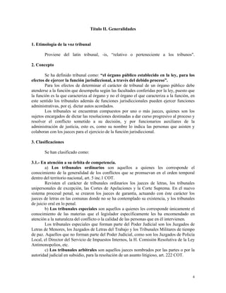 Título II. Generalidades
1. Etimología de la voz tribunal
Proviene del latín tribunal, -is, “relativo o perteneciente a los tribunos".
2. Concepto
Se ha definido tribunal como: “el órgano público establecido en la ley, para los
efectos de ejercer la función jurisdiccional, a través del debido proceso”.
Para los efectos de determinar el carácter de tribunal de un órgano público debe
atenderse a la función que desempeña según las facultades conferidas por la ley, puesto que
la función es la que caracteriza al órgano y no el órgano el que caracteriza a la función, en
este sentido los tribunales además de funciones jurisdiccionales pueden ejercer funciones
administrativas, por ej. dictar autos acordados.
Los tribunales se encuentran compuestos por uno o más jueces, quienes son los
sujetos encargados de dictar las resoluciones destinadas a dar curso progresivo al proceso y
resolver el conflicto sometido a su decisión, y por funcionarios auxiliares de la
administración de justicia, esto es, como su nombre lo indica las personas que asisten y
colaboran con los jueces para el ejercicio de la función jurisdiccional.
3. Clasificaciones
Se han clasificado como:
3.1.- En atención a su órbita de competencia.
a) Los tribunales ordinarios son aquellos a quienes les corresponde el
conocimiento de la generalidad de los conflictos que se promuevan en el orden temporal
dentro del territorio nacional, art. 5 inc.1 COT.
Revisten el carácter de tribunales ordinarios los jueces de letras, los tribunales
unipersonales de excepción, las Cortes de Apelaciones y la Corte Suprema. En el nuevo
sistema procesal penal, se crearon los jueces de garantía, actuando con éste carácter los
jueces de letras en las comunas donde no se ha contemplado su existencia, y los tribunales
de juicio oral en lo penal.
b) Los tribunales especiales son aquellos a quienes les corresponde únicamente el
conocimiento de las materias que el legislador específicamente les ha encomendado en
atención a la naturaleza del conflicto o la calidad de las personas que en él intervienen.
Los tribunales especiales que forman parte del Poder Judicial son los Juzgados de
Letras de Menores, los Juzgados de Letras del Trabajo y los Tribunales Militares de tiempo
de paz. Aquellos que no forman parte del Poder Judicial, como son los Juzgados de Policía
Local, el Director del Servicio de Impuestos Internos, la H. Comisión Resolutiva de la Ley
Antimonopolios, etc.
c) Los tribunales arbitrales son aquellos jueces nombrados por las partes o por la
autoridad judicial en subsidio, para la resolución de un asunto litigioso, art. 222 COT.
4
 