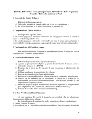 Título III. El Comité de Jueces y la organización Administrativa de los Juzgados de
Garantía y Tribunales Orales en lo Penal
1. Existencia del Comité de Jueces
El Comité de Jueces debe existir:
a) Sólo en los juzgados de garantía en los que sirvan tres o más jueces, y
b) En todo tribunal oral en lo penal, sin importar su composición.
2. Composición del Comité de Jueces
Se integra de la siguiente forma:
a) En aquellos juzgados o tribunales compuestos por cinco jueces o menos, el comité de
jueces se conformará por todos ellos.
b) En aquellos juzgados o tribunales conformados por más de cinco jueces, el comité lo
compondrán los cinco jueces que sean elegidos por la mayoría del tribunal, cada dos años.
3. Funcionamiento del Comité de Jueces
Los acuerdos del comité de jueces se adoptarán por mayoría de votos; en caso de
empate decidirá el voto del juez presidente.
4. Facultades del Comité de Jueces
El Comité de jueces tendrá las siguientes facultades:
a) Aprobar el procedimiento objetivo y general de distribución de causas a que se
refieren los artículos 15 y 17 COT.
b) Designar, de la terna que le presente el juez presidente, al administrador del
tribunal.
c) Calificar anualmente al administrador del tribunal;
d) Resolver acerca de la remoción del administrador;
e) Designar al personal del juzgado o tribunal, a propuesta en terna del administrador;
f) Conocer de la apelación que se interpusiere en contra de la resolución del
administrador que remueva al subadministrador, a los jefes de unidades o a los
empleados del juzgado o tribunal;
g) Decidir el proyecto de plan presupuestario anual que le presente el juez presidente,
para ser propuesto a la Corporación Administrativa del Poder Judicial, y
h) Conocer de todas las demás materias que señale la ley.
5. El Juez Presidente del Comité de Jueces
Al juez presidente del comité de jueces le corresponderá velar por el adecuado
funcionamiento del juzgado o tribunal.
En el cumplimiento de esta función, tendrá los siguientes deberes y atribuciones:
a) Presidir el comité de jueces;
b) Relacionarse con la Corporación Administrativa del Poder Judicial en todas las materias
40
 