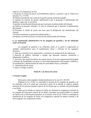 relativas a la competencia de ésta;
c) Proponer al comité de jueces el procedimiento objetivo y general a que se refieren los
artículos 15 y 17 COT.
d) Elaborar anualmente una cuenta de la gestión jurisdiccional del juzgado;
e) Aprobar los criterios de gestión administrativa que le proponga el administrador del
tribunal y supervisar su ejecución;
f) Aprobar la distribución del personal que le presente el administrador del tribunal;
g) Calificar al personal, teniendo a la vista la evaluación que le presente el administrador
del tribunal;
h) Presentar al comité de jueces una terna para la designación del administrador del
tribunal;
i) Evaluar anualmente la gestión del administrador, y
j) Proponer al comité de jueces la remoción del administrador del tribunal.
6. La organización administrativa de los juzgados de garantía y de los tribunales
orales en lo penal
Los juzgados de garantía y los tribunales orales en lo penal se organizarán en
unidades administrativas para el cumplimiento eficaz y eficiente de las siguientes
funciones:
1.- Sala, que consistirá en la organización y asistencia a la realización de las audiencias.
2.-Atención de público, destinada a otorgar una adecuada atención, orientación e
información al público.
3.- Servicios, que reunirá las labores de soporte técnico de la red computacional del juzgado
o tribunal, de contabilidad y de apoyo a la actividad administrativa del juzgado o tribunal, y
la coordinación y abastecimiento de todas las necesidades físicas y materiales.
4.- Administración de causas.
5.-Apoyo a testigos y peritos.
Título IV. Los Jueces de Letras
1. Fuentes Legales
Estos jueces están regulados fundamentalmente en los arts.28 a 48 COT.
Mediante la Ley 19.665, se contempló la creación de los juzgados de garantía y de
los tribunales oral en lo penal que conocerán a partir de la entrada en vigencia gradual
territorial de los procesos penales respecto de los hechos que se cometan con posterioridad
a esa fecha.
Dado que la entrada en vigencia de dicha ley eliminará la competencia criminal de
los juzgados de letras para conocer de los delitos cometidos con posterioridad a la entrada
en vigencia de la reforma procesal penal, en el artículo 10 de la Ley 19.665 se contempla la
eliminación de los juzgados de letras con competencia especial en materia criminal y de
otros juzgados con competencia común.
41
 