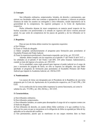 2. Concepto
Son tribunales ordinarios, unipersonales, letrados, de derecho y permanentes, que
ejercen sus facultades sobre una comuna o agrupación de comunas y conocen en primera
instancia de todos los asuntos no entregados a otros tribunales, siendo depositarios de la
generalidad de la competencia. Su superior jerárquico es la Corte de Apelaciones
respectiva.
Dicho tribunales dejaran de tener competencia en materia penal respecto de los
hechos acaecidos con posterioridad a la entrada en vigencia del nuevo sistema procesal
penal, los que serán de competencia de los jueces de garantía y de los tribunales en lo
penal.
3. Requisitos
Para ser juez de letras deben reunirse los siguientes requisitos:
a) Ser Chileno.
b) Tener el Título de abogado.
c) Haber cumplido satisfactoriamente el programa para formación para postulantes al
Escalafón Primario del Poder Judicial.
d) Tener la experiencia profesional o funcionaria requerida por la ley, art. 252 COT.
Además, deben cumplir con los requisitos en el párrafo 3° del Título X del C.O.T. y
los señalados en el párrafo 2ª del Título I del DFL 338 sobre Estatuto Administrativo,
cuando se trate del ingreso a la carrera, art. 250 COT.
En la actualidad, como regla general para ingresar al poder judicial en el cargo de
juez o secretario de juzgado de letras, no sólo se requiere ser abogado, sino que haber
aprobado el programa de formación para postulantes al Escalafón Primario del Poder
Judicial que imparte la Academia Judicial, art. 284 bis COT.
4. Nombramiento
Los jueces de letras son designados por el Presidente de la República de una terna
propuesta por la Corte de Apelaciones de la jurisdicción respectiva, art.75 del CPR y 284
COT.
En la confección de las ternas debe respetarse la carrera funcionaria, así como lo
señalan los arts. 75 CPR y art. 284, 284 bis y 281 COT.
5. Características.
a) Son tribunales ordinarios.
b) Son tribunales unipersonales.
c) Son tribunales letrados, en cuanto para desempeñar el cargo de tal se requiere contar con
el título de abogado.
d) Son tribunales de derecho, en cuanto deben fallar conforme a lo que establece la ley,
salvo en los casos en que se encuentran en la obligación de fallar en equidad por falta de ley
aplicable en la solución del conflicto.
e) Son permanentes, puesto que se mantienen en sus cargos mientras dure su buen
42
 
