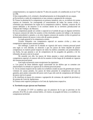 comportamiento y no superen la edad de 75 años de acuerdo a lo establecido en el art.77 de
la CPR.
f) Son responsables civil, criminal y disciplinariamente en el desempeño de sus cargos.
g) Su territorio o radio de competencia es una comuna o agrupación de comunas.
h) Tienen la plenitud de la competencia en primera instancia, esto es, en defecto de norma
expresa en contrario, les corresponde el conocimiento de todas las causas civiles y
criminales que determinen las reglas de la competencia relativa. Además, conocen de las
causas laborales y de menores si no existiere dentro de su territorio jurisdiccional un
Tribunal del Trabajo o de Menores.
h) Esa competencia puede ser común o especial en el sentido de que en algunos territorios
los jueces conocen de todos los asuntos civiles (incluidos asuntos de trabajo y de menores
si fuere procedente) y penales; y en otros lugares conocen de asuntos civiles en general un
determinado número de jueces y otros sólo de asuntos penales.
La regla general es la competencia común.
Existen tribunales con competencia especial en asuntos civiles y otros con
competencia especial para asuntos penales.
Sin embargo, a partir de la entrada en vigencia del nuevo sistema procesal penal
esta regla se verá alterada, en atención a que los jueces de letras dejarán de poseer
competencia en materia penal respecto de todos los delitos cometidos con posterioridad a
esa fecha, los que pasaran a ser de competencia de los juzgados de garantía y de los
tribunales de juicio oral en lo penal.
De acuerdo con ello, los jueces de letras pasaran a tener preferentemente una
competencia especial, al conocer sólo de los asuntos civiles luego de la entrada en vigencia
del sistema procesal penal.
Esta regla reconocerá como excepciones las siguientes:
a.- Los jueces de letras deberán seguir conociendo de los delitos que se cometan con
anterioridad a la entrada en vigencia de la reforma procesal penal
b.- En la comuna respecto de las cuales no se hubiere creado un juez de garantía por el poco
volumen de causas penales, los jueces de letras poseerán la competencia del juez de
garantía, pero jamás conocerán del juicio oral el que sólo será de competencia del tribunal
de juicio oral en lo penal.
j) Se clasifican en jueces de comunas o agrupación de comunas, de capital de provincia y
de asiento de Corte de Apelaciones.
h) Tienen como superior jerárquico a la Corte de Apelaciones respectiva.
6. Territorio en que ejercen sus Funciones
El artículo 27 COT se establece que sin perjuicio de lo que se previene en los
artículos 28 al 40, en cada comuna habrá, a lo menos, un juzgado de letras y se establece su
competencia territorial.
43
 