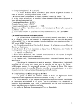 b) Competencia en razón de la materia
Los Jueces de Letras tienen competencia para conocer, en primera instancia en
razón de la materia, de los siguientes asuntos civiles:
a) Causas de Minas cualquiera sea su cuantía (arts.45 Nº2 letra b) y 146 del COT.).
b) De las causas del trabajo y de menores, cuando no existieren en el lugar juzgados de
letras del trabajo y de menores.
c) Juicios de Hacienda, art. 48 COT.
d) Juicios Posesorios, art.143 COT.
e) Juicios de distribución de aguas, art. 144 COT.
f) Juicios de quiebras y cuestiones relativas a convenios entre el deudor y los acreedores,
art. 131 nº2 COT.
g) Juicios sobre derechos de goce de rédito sobre capital acensuado, art. 131 nº 1 COT.
c) Competencia en razón del fuero o persona
Los Jueces de Letras tienen competencia en primera instancia para conocer en razón
de la calidad o estado de los litigantes, de las causas civiles y de comercio, de cuantía
inferior a 10 UTM.-, en que sean partes o tengan interés las personas que enumera el art. 45
Nº2 letra g) del COT, a saber:
1.- Los Comandantes en Jefe del Ejército, de la Armada y de la Fuerza Aérea, y el General
Director de Carabineros.
2.- Los Ministros de la Corte Suprema o de alguna Corte de Apelaciones, Los Fiscales de
estos Tribunales y los jueces letrados.
3.- Los párrocos y vicepárrocos.
4.- Los Cónsules Generales y los Cónsules o vicecónsules de las naciones extranjeras
reconocidas por el Presidente de la República.
5.- Las corporaciones y fundaciones de derecho público o los establecimientos públicos de
beneficencia.
Estas normas de competencia en razón de la materia y del fuero menor carecen en la
actualidad de relevancia, por cuanto con la supresión de los jueces de distrito y
subdelegación siempre les corresponde conocer a los jueces de letras. Sólo tienen
importancia en cuanto siempre ellas deben ser conocidas en primera instancia y no en única
instancia como correspondería naturalmente en atención a la cuantía.
d) Competencia especial de ciertos jueces de letras
Los jueces de letras de comunas asiento de Corte de Apelaciones tienen
competencia especial para reconocer de ciertos asuntos, art. 46 y 48 COT:
1.- Las causas criminales en que sea parte o tenga interés un juez de comunas o agrupación
de comunas de la jurisdicción de esa misma Corte de Apelaciones. Esta competencia se
encuentra derogada cuando entre a regir el nuevo sistema procesal penal respecto de los
hechos acaecidos con posterioridad a esa fecha.
2.- Los juicios de Hacienda, siempre cuando el Fisco es demandado.
45
 