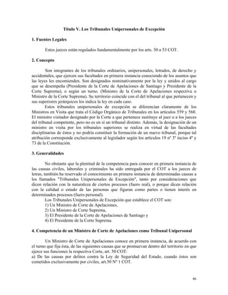 Título V. Los Tribunales Unipersonales de Excepción
1. Fuentes Legales
Estos jueces están regulados fundamentalmente por los arts. 50 a 53 COT.
2. Concepto
Son integrantes de los tribunales ordinarios, unipersonales, letrados, de derecho y
accidentales, que ejercen sus facultades en primera instancia conociendo de los asuntos que
las leyes les encomienden. Son designados nominativamente por la ley y unidos al cargo
que se desempeña (Presidente de la Corte de Apelaciones de Santiago y Presidente de la
Corte Suprema), o según un turno. (Ministro de la Corte de Apelaciones respectiva o
Ministro de la Corte Suprema). Su territorio coincide con el del tribunal al que pertenecen y
sus superiores jerárquicos los indica la ley en cada caso.
Estos tribunales unipersonales de excepción se diferencian claramente de los
Ministros en Visita que trata el Código Orgánico de Tribunales en los artículos 559 y 560.
El ministro visitador designado por la Corte a que pertenece sustituye al juez o a los jueces
del tribunal competente, pero no es en sí un tribunal distinto. Además, la designación de un
ministro en visita por los tribunales superiores se realiza en virtud de las facultades
disciplinarias de éstos y no podría constituir la formación de un nuevo tribunal, porque tal
atribución corresponde exclusivamente al legislador según los artículos 19 nº 3º inciso 4º y
73 de la Constitución.
3. Generalidades
No obstante que la plenitud de la competencia para conocer en primera instancia de
las causas civiles, laborales y criminales ha sido entregada por el COT a los jueces de
letras, también ha reservado el conocimiento en primera instancia de determinadas causas a
los llamados "Tribunales Unipersonales de Excepción", tanto por consideraciones que
dicen relación con la naturaleza de ciertos procesos (fuero real), o porque dicen relación
con la calidad o estado de las personas que figuran como partes o tienen interés en
determinados procesos (fuero personal).
Los Tribunales Unipersonales de Excepción que establece el COT son:
1) Un Ministro de Corte de Apelaciones,
2) Un Ministro de Corte Suprema,
3) El Presidente de la Corte de Apelaciones de Santiago y
4) El Presidente de la Corte Suprema.
4. Competencia de un Ministro de Corte de Apelaciones como Tribunal Unipersonal
Un Ministro de Corte de Apelaciones conoce en primera instancia, de acuerdo con
el turno que fija ésta, de las siguientes causas que se promuevan dentro del territorio en que
ejerce sus funciones la respectiva Corte, art. 50 COT:
a) De las causas por delitos contra la Ley de Seguridad del Estado, cuando éstos son
cometidos exclusivamente por civiles, art.50 Nº 1 COT.
46
 