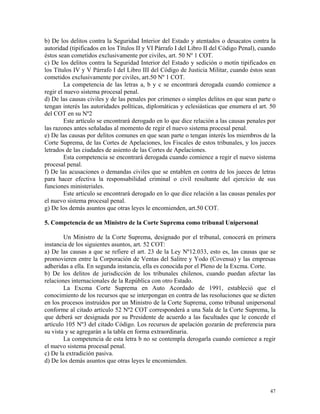 b) De los delitos contra la Seguridad Interior del Estado y atentados o desacatos contra la
autoridad (tipificados en los Títulos II y VI Párrafo I del Libro II del Código Penal), cuando
éstos sean cometidos exclusivamente por civiles, art. 50 Nº 1 COT.
c) De los delitos contra la Seguridad Interior del Estado y sedición o motín tipificados en
los Títulos IV y V Párrafo I del Libro III del Código de Justicia Militar, cuando éstos sean
cometidos exclusivamente por civiles, art.50 Nº 1 COT.
La competencia de las letras a, b y c se encontrará derogada cuando comience a
regir el nuevo sistema procesal penal.
d) De las causas civiles y de las penales por crímenes o simples delitos en que sean parte o
tengan interés las autoridades políticas, diplomáticas y eclesiásticas que enumera el art. 50
del COT en su Nº2
Este artículo se encontrará derogado en lo que dice relación a las causas penales por
las razones antes señaladas al momento de regir el nuevo sistema procesal penal.
e) De las causas por delitos comunes en que sean parte o tengan interés los miembros de la
Corte Suprema, de las Cortes de Apelaciones, los Fiscales de estos tribunales, y los jueces
letrados de las ciudades de asiento de las Cortes de Apelaciones.
Esta competencia se encontrará derogada cuando comience a regir el nuevo sistema
procesal penal.
f) De las acusaciones o demandas civiles que se entablen en contra de los jueces de letras
para hacer efectiva la responsabilidad criminal o civil resultante del ejercicio de sus
funciones ministeriales.
Este articulo se encontrará derogado en lo que dice relación a las causas penales por
el nuevo sistema procesal penal.
g) De los demás asuntos que otras leyes le encomienden, art.50 COT.
5. Competencia de un Ministro de la Corte Suprema como tribunal Unipersonal
Un Ministro de la Corte Suprema, designado por el tribunal, conocerá en primera
instancia de los siguientes asuntos, art. 52 COT:
a) De las causas a que se refiere el art. 23 de la Ley Nº12.033, esto es, las causas que se
promovieren entre la Corporación de Ventas del Salitre y Yodo (Covensa) y las empresas
adheridas a ella. En segunda instancia, ella es conocida por el Pleno de la Excma. Corte.
b) De los delitos de jurisdicción de los tribunales chilenos, cuando puedan afectar las
relaciones internacionales de la República con otro Estado.
La Excma Corte Suprema en Auto Acordado de 1991, estableció que el
conocimiento de los recursos que se interpongan en contra de las resoluciones que se dicten
en los procesos instruidos por un Ministro de la Corte Suprema, como tribunal unipersonal
conforme al citado artículo 52 Nº2 COT corresponderá a una Sala de la Corte Suprema, la
que deberá ser designada por su Presidente de acuerdo a las facultades que le concede el
artículo 105 Nº3 del citado Código. Los recursos de apelación gozarán de preferencia para
su vista y se agregarán a la tabla en forma extraordinaria.
La competencia de esta letra b no se contempla derogarla cuando comience a regir
el nuevo sistema procesal penal.
c) De la extradición pasiva.
d) De los demás asuntos que otras leyes le encomienden.
47
 