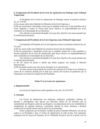 6. Competencia del Presidente de la Corte de Apelaciones de Santiago como Tribunal
Unipersonal
El Presidente de la Corte de Apelaciones de Santiago conoce en primera instancia
de, art. 51 COT:
a) Las causas sobre amovilidad de los Ministros de la Corte Suprema, y
b) De las acusaciones o demandas civiles que se entablan contra uno o más miembros de la
Corte Suprema o contra su Fiscal para hacer efectiva su responsabilidad por actos
cometidos en el desempeño de sus funciones.
Este artículo se encontrará derogado en lo que dice relación a las causas penales por
la reforma procesal penal.
7. Competencia del Presidente de la Corte Suprema como Tribunal Unipersonal
Corresponde al Presidente de la Corte Suprema conocer en primera instancia de, art.
53 COT:
a) De las causas sobre amovilidad de los ministros de la Corte de Apelaciones;
b) De las acusaciones y demandas civiles que se entablen contra uno o más miembros o
fiscales judiciales de la Corte de Apelaciones para hacer efectiva su responsabilidad por
actos cometidos en el desempeño de sus funciones;
Este artículo se encontrará derogado en lo que dice relación a las causas penales por
la reforma procesal penal.
c) De las causas de presas y demás que deban juzgarse con arreglo al Derecho
Internacional;
d) De los demás asuntos que otros leyes entreguen a su conocimiento.
En estas causas no procederán los recursos de casación en la forma ni en el fondo en
contra de la sentencia dictada por la Sala que conozca del recurso de apelación que se
interpusiere en contra de la apelación del Presidente.
Título VI. Las Cortes de Apelaciones
1. Reglamentación
Las Cortes de Apelaciones están reguladas en los arts. 54 a 92 COT.
2. Concepto
Las Cortes de Apelaciones son tribunales ordinarios, colegiados, letrados, de
derecho y permanentes, que ejercen sus funciones dentro de un territorio que es
normalmente una Región o parte de una Región y son depositarias de la casi totalidad de la
competencia de segunda instancia, conociendo además en única instancia o primera
instancia de los demás asuntos que las leyes les encomienden.
Están compuestas por un número variable de jueces llamados Ministros, uno de los
cuales es su Presidente y hay 17 Cortes de Apelaciones en todo el país. Son superiores
jerárquicos de los Jueces de Garantía, de los Tribunales de juicio oral en lo penal y de los
48
 