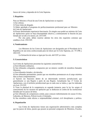 Jueces de Letras y dependen de la Corte Suprema.
3. Requisitos
Para ser Ministro o Fiscal de una Corte de Apelaciones se requiere:
1) Ser chileno.
2) Tener título de abogado.
3) Haber aprobado el programa de perfeccionamiento profesional para ser Ministro
de Corte de Apelaciones.
4) Poseer determinada experiencia funcionaria. En ningún caso podrá ser ministro de Corte
de Apelaciones quien no haya desempeñado efectiva y continuamente la función de juez
letrado por un año a lo menos, art. 253 COT.
Por otra parte, deben reunirse además los otros dos requisitos comunes que
establece el art. 250 COT.
4. Nombramiento
Los Ministros de las Cortes de Apelaciones son designados por el Presidente de la
República de una terna confeccionada para tal efecto por la Corte Suprema, art. 75 CPR y
284 COT.
La formación de ternas se rigen por los arts. del COT ya vistos.
5. Características
Las Cortes de Apelaciones presentan las siguientes características:
a) Son tribunales ordinarios.
b) Son tribunales colegiados, compuestos por un número variable de miembros llamados
Ministros.
c) Son tribunales letrados y de derecho.
d) Son tribunales permanentes, puesto que sus miembros permanecen en el cargo mientras
dure su buen comportamiento.
e) Ejercen sus funciones dentro de un determinado territorio jurisdiccional, que
generalmente es una Región o parte de una Región. Actualmente hay 17 Cortes de
Apelaciones, con el territorio jurisdiccional que en cada caso se indica, y que los indicadas
en el art. 55 COT.
f) Tiene la plenitud de la competencia en segunda instancia, pues la ley les asigna el
conocimiento de los recursos de apelación que se deduzcan en contra de las resoluciones
dictadas por los jueces de letras.
g) Son tribunales de competencia común, pues conocen indistintamente de causas Civiles,
Laborales, de Menores, Policía Local y Criminales.
h) Sus miembros están afectos a responsabilidad criminal, civil disciplinaria y política.
6. Organización
Las Cortes de Apelaciones tienen una organización administrativa más completa
que los jueces de letras, puesto que poseen un personal compuesto de Ministros, Fiscales,
49
 