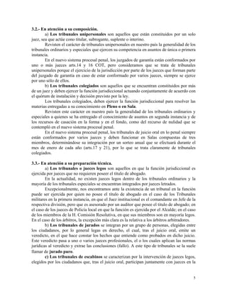 3.2.- En atención a su composición.
a) Los tribunales unipersonales son aquellos que están constituidos por un solo
juez, sea que actúe cono titular, subrogante, suplente o interino.
Revisten el carácter de tribunales unipersonales en nuestro país la generalidad de los
tribunales ordinarios y especiales que ejercen su competencia en asuntos de única o primera
instancia.
En el nuevo sistema procesal penal, los juzgados de garantía están conformados por
uno o más jueces arts.14 y 16 COT, pero consideramos que se trata de tribunales
unipersonales porque el ejercicio de la jurisdicción por parte de los jueces que forman parte
del juzgado de garantía en caso de estar conformado por varios jueces, siempre se ejerce
por uno sólo de ellos.
b) Los tribunales colegiados son aquellos que se encuentran constituidos por más
de un juez y deben ejercer la función jurisdiccional actuando conjuntamente de acuerdo con
el quórum de instalación y decisión previsto por la ley.
Los tribunales colegiados, deben ejercer la función jurisdiccional para resolver las
materias entregadas a su conocimiento en Pleno o en Sala.
Revisten este carácter en nuestro país la generalidad de los tribunales ordinarios y
especiales a quienes se ha entregado el conocimiento de asuntos en segunda instancia y de
los recursos de casación en la forma y en el fondo, como del recurso de nulidad que se
contempló en el nuevo sistema procesal penal.
En el nuevo sistema procesal penal, los tribunales de juicio oral en lo penal siempre
están conformados por varios jueces y deben funcionar en Salas compuestas de tres
miembros, determinándose su integración por un sorteo anual que se efectuará durante el
mes de enero de cada año (arts.17 y 21), por lo que se trata claramente de tribunales
colegiados.
3.3.- En atención a su preparación técnica.
a) Los tribunales o jueces legos son aquellos en que la función jurisdiccional es
ejercida por jueces que no requieren poseer el título de abogado.
En la actualidad, no existen jueces legos dentro de los tribunales ordinarios y la
mayoría de los tribunales especiales se encuentran integrados por jueces letrados.
Excepcionalmente, nos encontramos ante la existencia de un tribunal en la función
puede ser ejercida por quien no posee el título de abogado en el caso de los Tribunales
militares en la primera instancia, en que el Juez institucional es el comandante en Jefe de la
respectiva división, pero que es asesorado por un auditor que posee el titulo de abogado; en
el caso de los jueces de Policía local en que la función es ejercida por el Alcalde; en el caso
de los miembros de la H. Comisión Resolutiva, en que sus miembros son en mayoría legos.
En el caso de los árbitros, la excepción más clara es la relativa a los árbitros arbitradores.
b) Los tribunales de jurados se integran por un grupo de personas, elegidas entre
los ciudadanos, por lo general legas en derecho, el cual, tras el juicio oral, emite un
veredicto, en el que hace constar los hechos que entiende como probados en dicho juicio.
Este veredicto pasa a uno o varios jueces profesionales, el o los cuales aplican las normas
jurídicas al veredicto y extrae las conclusiones (fallo). A este tipo de tribunales se la suele
llamar de jurado puro.
5
c) Los tribunales de escabinos se caracterizan por la intervención de jueces legos,
elegidos por los ciudadanos que, tras el juicio oral, participan juntamente con jueces en la
5
 