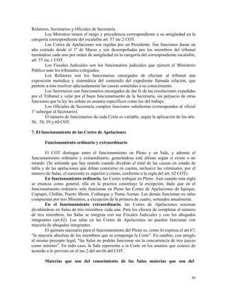 Relatores, Secretarios y Oficiales de Secretaría.
Los Ministros tienen el rango y precedencia correspondiente a su antigüedad en la
categoría correspondiente del escalafón art. 57 inc.2 COT.
Las Cortes de Apelaciones son regidas por un Presidente. Sus funciones duran un
año contado desde el 1º de Marzo y son desempeñadas por los miembros del tribunal
turnándose cada uno por orden de antigüedad en la categoría del correspondiente escalafón,
art. 57 inc.1 COT.
Los Fiscales Judiciales son los funcionarios judiciales que ejercen el Ministerio
Público ante los tribunales colegiados.
Los Relatores son los funcionarios encargados de efectuar al tribunal una
exposición metódica y sistemática del contenido del expediente llamada relación, que
permite a éste resolver adecuadamente las causas sometidas a su conocimiento.
Los Secretarios son funcionarios encargados de dar fe de las resoluciones expedidas
por el Tribunal y velar por el buen funcionamiento de la Secretaría, sin perjuicio de otras
funciones que la ley les señale en asuntos específicos como los del trabajo.
Los Oficiales de Secretaría cumplen funciones subalternas (corresponden al oficial
1º subrogar al Secretario).
El número de funcionarios de cada Corte es variable, según la aplicación de los arts.
56, 58, 59 y 60 COT.
7. El funcionamiento de las Cortes de Apelaciones
Funcionamiento ordinario y extraordinario
El COT distingue entre el funcionamiento en Pleno y en Sala; y además el
funcionamiento ordinario y extraordinario, generándose esté último según si existe o no
retardo. (Se entiende que hay retardo cuando dividido el total de las causas en estado de
tabla y de las apelaciones que deban conocerse en cuenta, inclusive las criminales, por el
número de Salas, el cuociente es superior a ciento, conforme a la regla del art. 62 COT).
En funcionamiento ordinario, las Cortes trabajan en Pleno. Aún cuando esta regla
se enuncia como general, ella en la practica constituye la excepción, dado que en el
funcionamiento ordinario solo funcionan en Pleno las Cortes de Apelaciones de Iquique,
Copiapó, Chillán, Puerto Montt, Coihaique y Punta Arenas. Las demás funcionan en salas
compuestas por tres Ministros, a excepción de la primera de cuatro, sorteados anualmente.
En el funcionamiento extraordinario, las Cortes de Apelaciones sesionan
dividiéndose en Salas de tres miembros cada una. Para los efectos de completar el número
de tres miembros, las Salas se integran con sus Fiscales Judiciales y con los abogados
integrantes (art.62). Las salas en las Cortes de Apelaciones no pueden funcionar con
mayoría de abogados integrantes.
El quórum necesario para el funcionamiento del Pleno es, como lo expresa el art.67,
"la mayoría absoluta de los miembros que se componga la Corte". En cambio, con arreglo
al mismo precepto legal, "las Salas no podrán funcionar sin la concurrencia de tres jueces
como mínimo". En todo caso, la Sala representa a la Corte en los asuntos que conoce de
acuerdo a lo previsto en el inc.2 del art.66 del COT.
Materias que son del conocimiento de las Salas materias que son del
50
 