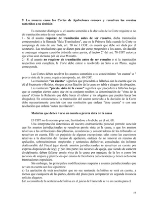 9. La manera como las Cortes de Apelaciones conocen y resuelven los asuntos
sometidos a su decisión
Es menester distinguir si el asunto sometido a la decisión de la Corte requiere o no
de tramitación antes de ser resuelto.
1.- Si el asunto requiere de tramitación antes de ser resuelto, dicha tramitación
corresponderá a la llamada "Sala Tramitadora", que es la Primera Sala cuando la Corte se
componga de más de una Sala, art. 70 inc.1 COT, en cuenta que debe ser dada por el
secretario. Las resoluciones que se dicten para dar curso progresivo a los autos, sin decidir
ni prejuzgar ninguna cuestión debatida entre partes, el inciso 2º del art. 70 COT autoriza
que ellas sean dictadas por un sólo Ministro.
2.- Si el asunto no requiere de tramitación antes de ser resuelto o si la tramitación
respectiva está cumplida, la Corte debe entrar a resolverlo en Sala o en Pleno, según
corresponda.
Las Cortes deben resolver los asuntos sometidos a su conocimiento "en cuenta" o "
previa vista de la causa, según corresponda, art. 68 COT.
La resolución "en cuenta" significa que procederá a fallarlos con la cuenta que les
dé el Secretario o Relator, sin que exista fijación de la causa en tabla y alegato de abogados.
La resolución "previa vista de la causa" significa que procederá a fallarlos luego
que se cumplan ciertos actos que en su conjunto reciben la denominación de "vista de la
causa" (Como la Relación que debe hacer el relator y los alegatos que pueden hacer los
abogados). En consecuencia, la tramitación del asunto sometido a la decisión de la Corte
debe necesariamente concluir con una resolución que ordena "dese cuenta" o con una
resolución que ordena "autos en relación".
Materias que deben verse en cuenta o previa vista de la causa
El COT no da normas precisas, limitándose a lo dicho en el art. 68.
Una interpretación sistemática de nuestro ordenamiento procesal permite concluir
que los asuntos jurisdiccionales se resuelven previa vista de la causa, y que los asuntos
relativos a las atribuciones disciplinarias, económicas y conservadoras de los tribunales se
resuelven en cuenta. Ello sin perjuicio de algunas excepciones tales como las cuestiones
relativas a la deserción del recurso de apelación, ordenes de no innovar en recurso de
apelación, sobreseimientos temporales y sentencias definitivas consultadas sin informe
desfavorable del Fiscal (que siendo asuntos jurisdiccionales se resuelven en cuenta por
expresa disposición de ley); y por otra parte; los recursos de queja, que siendo de carácter
disciplinario, deben fallarse previa vista de la causa por mandato de la ley o como los
recursos de amparo y protección que emana de facultades conservadoras y tienen señaladas
tramitaciones especiales.
Sin embargo, las principales modificaciones respecto a asuntos jurisdiccionales que
se ven en cuenta son los siguientes:
a) La apelación de toda resolución que no sea sentencia definitiva se verá en cuenta, a
menos que cualquiera de las partes, dentro del plazo para comparecer en segunda instancia
solicite alegatos.
b) La consulta de la sentencia definitiva en el juicio de Hacienda se ve en cuenta para el
53
 