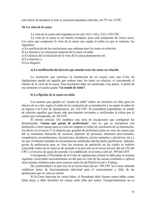 solo efecto de ponderar si esta se encuentra ajustada a derecho, art.751 inc.2 CPC.
10. La vista de la causa
La vista de la causa está regulada en los arts.162 a 166 y 222 a 230 CPC.
La vista de la causa es un trámite complejo, pues está compuesto de varios actos.
Los actos que componen la vista de la causa son, según el orden en que se realizan, los
siguientes:
a) La notificación de las resoluciones que ordenan traer los autos en relación;
b) La fijación y la colocación material de la causa en tabla.
c) El anuncio de la iniciación de la vista de la causa propiamente tal;
d) La relación; y
f) Los alegatos.
a) La notificación del decreto que manda traer los autos en relación
La resolución que concluye la tramitación de un asunto ante una Corte de
Apelaciones puede ser aquella que ordena traer los autos en relación, si corresponde el
trámite de la vista de la causa. Esta resolución debe ser notificada a las partes. A partir de
ese momento el asunto queda "en estado de tabla”.
b) La fijación de la causa en tabla
Los asuntos que queden en "estado de tabla" deben ser incluidos en ellas para los
efectos de su vista, según el orden de la conclusión de su tramitación y no según el orden de
su ingreso a la Corte de Apelaciones), art. 162 CPC. Se consideran expedientes en estado
de relación aquellos que hayan sido previamente revisados y certificados al efecto por el
relator que corresponda, art. 69 COT.
El mismo artículo 162 establece una serie de excepciones que configuran las
denominadas "causas que gozan de preferencia", esto es, que se incorporan con
antelación a otras causas para su vista sin respetar el orden de conclusión de su tramitación.
En efecto, en el inciso 2º se dispone que gozarán de preferencia para su vista, las causas que
allí se enumeran deserción de recursos, depósito de personas, alimentos provisionales,
competencia, acumulaciones, recusaciones, desahucio, juicios sumarios y ejecutivos, etc.) y
las que el tribunal fundado en circunstancias calificadas decida darles preferencia. Además,
gozan de preferencia para su vista los recursos de apelación en los cuales se hubiere
concedido orden de no innovar de acuerdo a lo previsto en el inciso tercero del art.192 del
CPC y el recurso de queja de acuerdo a lo establecido en la letra c) del art. 549 del COT
Corresponde al Presidente de la Corte de Apelaciones formar la tabla para la semana
siguiente, reservando necesariamente un día para la vista de las causas criminales o aplicar
otras normas similares para otros asuntos como los de Policía Local o Trabajo.
De conformidad a lo previsto en el inciso final del art. 199 CPC las Cortes deberán
establecer horas de funcionamiento adicional para el conocimiento y fallo de las
apelaciones que se vean en cuenta.
Si la Corte funciona en varias Salas, el Presidente debe formar tantas tablas como
Salas haya, y debe distribuir las causas entre ellas por sorteo. Excepcionalmente no se
54
 