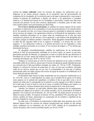 sortean las causas radicadas como los recursos de amparo, las apelaciones que se
deduzcan en un mismo proceso respecto de la resolución auto de procesamiento de
cualquiera de los inculpados, de la resolución que no da lugar a pronunciarlo, o que acoge o
rechaza la petición de modificarlo o dejarlo sin efecto, y las apelaciones o consultas
relativas a la libertad provisional de los inculpados o procesados, cuando una Sala haya
conocido por primera vez de estos recursos, apelaciones o consultas, pues en tales casos
estos asuntos deben verse precisamente por dicha Sala.
En el nuevo sistema procesal penal, se cambian las causas respecto de las cuales
se produce la radicación al no contemplarse el auto de procesamiento ni la consulta dentro
de él. De acuerdo con ello, en el nuevo proceso penal se contempla la radicación respecto
de los recursos de amparo y las apelaciones relativas a la libertad de los imputados u otras
medidas cautelares personales en su contra serán de competencia de la sala que haya
conocido por primera vez del recurso o de la apelación, o que hubiere sido designada para
tal efecto, aunque no hubiere entrado a conocerlos. Serán agregados extraordinariamente a
la tabla del día siguiente hábil al de su ingreso al tribunal, o el mismo día, en casos
urgentes: 1º Las apelaciones relativas a la prisión preventiva de los imputados u otras
medidas cautelares personales en su contra; 2º Los recursos de amparo, y 3º Las demás que
determinen las leyes.
Se agregarán extraordinariamente, también las apelaciones de las resoluciones
relativas al auto de procesamiento señaladas en el inciso cuarto, en causas en que haya
procesados privados de libertad. La agregación se hará a la tabla del día que determine el
Presidente de la Corte, dentro del término de cinco días desde el ingreso de los autos a la
secretaría del tribunal, arts. 90 Nº3 y 69 inc.3 COT.
Tampoco se sortean para su vista los recursos de apelación en las cuales se hubiere
concedido orden de no innovar, puesto que el recurso de apelación queda radicado para que
sea conocido por la Sala que hubiere otorgado esa orden, art. 192 inc.3 CPC. Finalmente,
tampoco se sortean los recursos de queja para su vista, en caso que se hubiere solicitado
orden de no innovar, puesto que en ese caso le corresponderá a la sala que se hubiere
pronunciado sobre esa orden conocer del recurso de queja de acuerdo a lo establecido en el
inciso final del artículo 548 COT.
El Presidente debe formar la tabla cumpliendo con las exigencias establecidas en el
art. 163 CPC, esto es: i) individualizar las causas con el nombre de las partes en la forma
como aparece en la carátula del expediente; ii) señalar el día en que debe verse y iii) el
número de orden que le corresponde (en la práctica se suele agregar en la tabla el número
de la Sala ante la cual se hará la vista de la causa, el nombre del Relator que tendrá a su
cargo la relación, e incluso mediante abreviaturas la materia de la vista de la causa).
Además, los relatores, en cada tabla, deberán dejar constancia de las suspensiones
solicitadas por alguna de las partes o de común acuerdo y de la circunstancia de haberse
agotado o no el ejercicio de tal derecho, art. 165 inc.f CPC. Se podrá incurrir en errores al
fijarse la causa en tabla. Al respecto el artículo 165 inc. penúltimo CPC prescribe que "los
errores, cambios de letras, alteraciones no sustanciales de los nombres o apellidos de las
partes no impiden la vista de la causa".
En todo caso, el Presidente al confeccionar la tabla debe tener presente que en ella
deberán figurar todos los recursos de carácter jurisdiccional que inciden en una misma
causa, cualquiera sea su naturaleza, art. 66 inc.2 COT, además de la acumulación del
recurso de queja a otros recursos jurisdiccionales, art. 66 inc.3 COT.
55
 