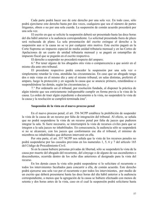 Cada parte podrá hacer uso de este derecho por una sola vez. En todo caso, sólo
podrá ejercitarse este derecho hasta por dos veces, cualquiera que sea el número de partes
litigantes, obren o no por una sola cuerda. La suspensión de común acuerdo procederá por
una sola vez.
El escrito en que se solicite la suspensión deberá ser presentado hasta las doce horas
del día hábil anterior a la audiencia correspondiente. La solicitud presentada fuera de plazo
será rechazada de plano. La sola presentación del escrito extingue el derecho a la
suspensión aun si la causa no se ve por cualquier otro motivo. Este escrito pagará en la
Corte Suprema un impuesto especial de media unidad tributaria mensual y en las Cortes de
Apelaciones de un cuarto de unidad tributaria mensual y se pagará en estampillas de
impuesto fiscal que se pegarán en el escrito respectivo.
El derecho a suspender no procederá respecto del amparo;
6.° Por tener alguno de los abogados otra vista o comparecencia a que asistir en el
mismo día ante otro tribunal.
El presidente respectivo podrá conceder la suspensión por una sola vez o
simplemente retardar la vista, atendidas las circunstancias. En caso que un abogado tenga
dos o más vistas en el mismo día y ante el mismo tribunal, en salas distintas, preferirá el
amparo, luego la protección y en seguida la causa que se anuncie primero, retardándose o
suspendiéndose las demás, según las circunstancias; y
7.° Por ordenarlo así el tribunal, por resolución fundada, al disponer la práctica de
algún trámite que sea estrictamente indispensable cumplir en forma previa a la vista de la
causa. La orden de traer algún expediente o documento a la vista, no suspenderá la vista de
la causa y la resolución se cumplirá terminada ésta”.
Suspensión de la vista en el nuevo proceso penal
En el nuevo proceso penal, el art. 356 NCPP establece la prohibición de suspender
la vista de la causa de un recurso por falta de integración del tribunal. Al efecto, se señala
que no podrá suspenderse la vista de un recurso penal por falta de jueces que pudieren
integrar la sala. Si fuere necesario, se interrumpirá la vista de recursos civiles para que se
integren a la sala jueces no inhabilitados. En consecuencia, la audiencia sólo se suspenderá
si no se alcanzare, con los jueces que conformaren ese día el tribunal, el mínimo de
miembros no inhabilitados que debieren intervenir en ella.
Por otra parte, el art. 357 NCPP nos señala que la vista de los recursos penales no
podrá suspenderse por las causales previstas en los numerales 1, 5, 6 y 7 del artículo 165
del Código de Procedimiento Civil.
Si en la causa hubiere personas privadas de libertad, sólo se suspenderá la vista de la
causa por muerte del abogado del recurrente, del cónyuge o de alguno de sus ascendientes o
descendientes, ocurrida dentro de los ocho días anteriores al designado para la vista del
recurso.
En los demás casos la vista sólo podrá suspenderse si lo solicitare el recurrente o
todos los intervinientes facultados para concurrir a ella, de común acuerdo. Este derecho
podrá ejercerse una sola vez por el recurrente o por todos los intervinientes, por medio de
un escrito que deberá presentarse hasta las doce horas del día hábil anterior a la audiencia
correspondiente, a menos que la agregación de la causa se hubiere efectuado con menos de
setenta y dos horas antes de la vista, caso en el cual la suspensión podrá solicitarse hasta
57
 