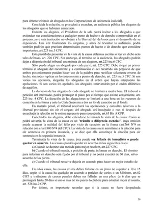 para obtener el título de abogado en las Corporaciones de Asistencia Judicial).
Concluida la relación, se procederá a escuchar, en audiencia pública los alegatos de
los abogados que se hubieren anunciado.
Durante los alegatos, el Presidente de la sala podrá invitar a los abogados a que
extiendan sus consideraciones a cualquier punto de hecho o de derecho comprendido en el
proceso, pero esta invitación no obstará a la libertad del defensor para el desarrollo de su
exposición. Una vez finalizados los alegatos, y antes de levantar la audiencia, podrá
también pedirles que precisen determinados puntos de hecho o de derecho que considere
importantes, art.223 inc.5 CPC.
Está prohibido presentar en la vista de la causa defensas escritas o leer en dicho acto
tales defensas, art. 226 CPC. Sin embargo, al termino de la audiencia, los abogados podrán
dejar a disposición del tribunal una minuta de sus alegatos, art.223 inc.6 CPC.
Sólo puede alegar un abogado por cada parte, art. 225 CPC. Debe alegar en primer
término el abogado del recurrente y a continuación el del recurrido sin perjuicio de que
ambos posteriormente puedan hacer uso de la palabra para rectificar solamente errores de
hecho, sin poder replicar en lo concerniente a puntos de derecho, art. 223 inc.3 CPC. Si son
varios los apelantes, alegarán los abogados en el orden que hayan interpuesto las
apelaciones. Si son varios los apelados, los abogados intervendrán por el orden alfabético
de aquéllos.
La duración de los alegatos de cada abogado se limitará a media hora. El tribunal a
petición del interesado, podrá prorrogar el plazo por el tiempo que estime conveniente, art.
223 inc. 4 CPC. La duración de las alegaciones se limitará a una hora en los recursos de
casación en la forma y ante la Corte Suprema a dos en los de casación en el fondo.
En materia penal, el tribunal resolverá las apelaciones y consultas relativas a la
libertad provisional sin oír el alegato del abogado del inculpado o reo, si después de
escuchada la relación no lo estima necesario para concederla, art.63 Bis A CPP.
Concluidos los alegatos, debe entenderse terminada la vista de la causa. Como se
podrá advertir, la vista de la causa es un "trámite o diligencia esencial", cuya omisión
puede acarrear la nulidad del fallo por vicio de casación en la forma (art.768 Nº9 en
relación con el art.800 Nº4 del CPC). La vista de la causa suele asimilarse a la citación para
oír sentencia en primera instancia, y se dice que ella constituye la citación para oír
sentencia en la segunda instancia.
Terminada la vista de la causa, ésta puede ser fallada de inmediato o puede
quedar en acuerdo. Las causas pueden quedar en acuerdo en los siguientes casos:
a) Cuando se decrete una medida para mejor resolver, art.227 CPC.
b) Cuando el tribunal manda, a petición de parte, informar en derecho. El término
para informar en derecho será fijado por el tribunal y no podrá exceder de 60 días, salvo
acuerdo de las partes.
c) Cuando el tribunal resuelve dejarla en acuerdo para hacer un mejor estudio de
ella.
En estos casos, las causas civiles deben fallarse en un plazo no superior a 30 o 15
días, según si la causa ha quedado en acuerdo a petición de varios o un Ministro, art.82
COT y tratándose de causas penales deben ser falladas en una plazo de 6 días que se
prorrogará hasta 20 días si uno o mas de los jueces lo pidiere para estudiar mejor el asunto,
art. 526 inc.2 CPP.
Por último, es importante recordar que si la causa no fuere despachada
59
 