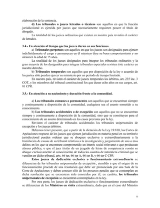 elaboración de la sentencia.
d) Los tribunales o jueces letrados o técnicos son aquellos en que la función
jurisdiccional es ejercida por jueces que necesariamente requieren poseer el título de
abogado.
La totalidad de los jueces ordinarios que existen en nuestro país revisten el carácter
de letrados.
3.4.- En atención al tiempo que los jueces duran en sus funciones.
a) Tribunales perpetuos son aquellos en que los jueces son designados para ejercer
indefinidamente el cargo y permanecen en él mientras dure su buen comportamiento y no
alcancen la edad de 75 años.
La totalidad de los jueces designados para integrar los tribunales ordinarios y la
gran mayoría de los designados para integrar tribunales especiales revisten éste carácter en
nuestro derecho.
b) Tribunales temporales son aquellos que por disposición de la ley o acuerdo de
las partes sólo pueden ejercer su ministerio por un período de tiempo limitado.
En nuestro país, revisten el carácter de jueces temporales los árbitros, art. 235 inc. 3
COT, y los miembros del tribunal constitucional los que duran ocho años en sus cargos, art.
81 CPR.
3.5.- En atención a su nacimiento y duración frente a la comunidad.
a) Los tribunales comunes o permanentes son aquellos que se encuentran siempre
y continuamente a disposición de la comunidad, cualquiera sea el asunto sometido a su
conocimiento.
b) Los tribunales accidentales o de excepción son aquellos que no se encuentran
siempre y continuamente a disposición de la comunidad, sino que se constituyen para el
conocimiento de un asunto determinado en los casos previstos por la ley.
Revisten el carácter de tribunales accidentales los tribunales unipersonales de
excepción y los jueces árbitros.
Debemos tener presente, que a partir de la dictación de la Ley 19.810, las Cortes de
Apelaciones respecto de los jueces que ejercen jurisdicción en materia penal en su territorio
jurisdiccional pueden ordenar que se aboquen exclusiva y extraordinariamente a la
tramitación de causas de su tribunal relativas a la investigación y juzgamiento de uno o mas
delitos en los que se encontrare comprometido un interés social relevante o que produzcan
alarma pública, o que el juez titular de un juzgado de letras de competencia común se
aboque exclusivamente al conocimiento de todos los asuntos de naturaleza criminal que se
ventilen en dicho tribunal, arts. 66 ter, 66 ter A, 66 ter B, y 66 ter C CPP.
Estos jueces de dedicación exclusiva o funcionamiento extraordinario se
diferencian de los tribunales unipersonales de excepción
7
, atendido a que el origen de su
funcionamiento procede de una resolución que debe ser pronunciada por una Sala de la
Corte de Apelaciones y deben conocer sólo de los procesos penales que se contemplen en
dicha resolución que se encuentran sido conocidos por él, en cambio, los tribunales
unipersonales de excepción se encuentran contemplados en la ley.
Por otra parte, los jueces de dedicación exclusiva o funcionamiento extraordinario
se diferencian de los Ministros en visita extraordinaria, dado que en el caso del Ministro
6
 
