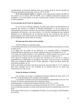 inmediatamente, los Relatores deberán anotar en el mismo día de la vista los nombres de
los jueces que hubieren concurrido a ella, art. 372 Nº 4 COT.
En el nuevo proceso penal, se establece como regla general respecto del fallo de
los recursos en el artículo 358 del NCPP, que el tribunal pronunciará sentencia de
inmediato o, si no fuere posible, en un día y hora que dará a conocer a los intervinientes en
la misma audiencia.
11. Los acuerdos de las Cortes de Apelaciones.-
En el caso de un tribunal colegiado, el camino para arribar a la formulación de la
sentencia que resuelve el conflicto se dificulta notoriamente. A fin de precaver los
inconvenientes que pueden suscitarse ante un tribunal colegiado respecto del estudio de los
antecedentes del proceso y dar una solución a las diversas discrepancias que pudieran
plantearse en la determinación de las premisas previas que servirán de base para el
pronunciamiento de la sentencia por esta clase de tribunales, nuestro COT en sus arts. 72 a
89, ha establecido las normas sobre los acuerdos.
Personas que intervienen en los acuerdos.
El COT establece las siguientes reglas:
1) No pueden tomar parte en un acuerdo los jueces que no hubieren concurrido a la vista de
la causa, art.75.
2) Si algún juez ha cesado en sus funciones o se encuentra física o moralmente
imposibilitado para intervenir en el acuerdo, queda relevado de esta obligación, art. 79.
3) Si antes del acuerdo falleciera, fuere destituido o jubilara alguno de los jueces que
concurrieron a la vista de la causa se procederá a ver de nuevo el negocio, art. 77.
4) Si antes del acuerdo uno de los jueces que estuvieron en la vista de la causa se
imposibilitara por enfermedad, se procederá a una nueva vista de la causa si no pudiera
dicho juez comparecer dentro de los 30 días siguientes o dentro del plazo menor que
convinieren las partes, art. 78.
5) No se procederá a una nueva vista de la causa en los casos de reglas 2º, 3º y 4º, cuando el
fallo fuere acordado con el voto conforme de la mayoría total de los jueces que
concurrieron a la vista, art. 80.
Forma de alcanzar el acuerdo
Los acuerdos son secretos y se adoptan por mayoría absoluta de votos, art.81 y 72
del COT. Excepcionalmente la ley establece otros quórums.
Los acuerdos se forman a través de un procedimiento reglamentado en los arts. 83 y
84 COT. En síntesis, debe procederse de la siguiente manera:
a) Primeramente, se resuelven las cuestiones de hecho, art.83 Nº1 a 3 COT.
b) A continuación, se resuelven las cuestiones de derecho, art. 83 Nº 4 y 5 del COT.
c) Las resoluciones parciales se toman como base para dictar la resolución final, art.83 Nº 6
COT.
d) Se vota en orden inverso a la antigüedad. El último voto será siempre el del Presidente,
art. 84 COT.
60
 