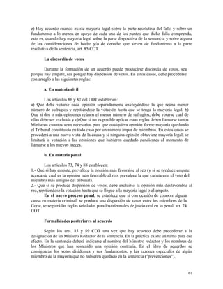 e) Hay acuerdo cuando existe mayoría legal sobre la parte resolutiva del fallo y sobre un
fundamento a lo menos en apoyo de cada uno de los puntos que dicho fallo comprenda,
esto es, cuando hay mayoría legal sobre la parte dispositiva de la sentencia y sobre alguna
de las consideraciones de hecho y/o de derecho que sirven de fundamento a la parte
resolutiva de la sentencia, art. 85 COT.
La discordia de votos
Durante la formación de un acuerdo puede producirse discordia de votos, sea
porque hay empate, sea porque hay dispersión de votos. En estos casos, debe procederse
con arreglo a las siguientes reglas:
a. En materia civil
Los artículos 86 y 87 del COT establecen:
a) Que debe votarse cada opinión separadamente excluyéndose la que reúna menor
número de sufragios y repitiéndose la votación hasta que se tenga la mayoría legal. b)
Que si dos o más opiniones reúnen el menor número de sufragios, debe votarse cual de
ellas debe ser excluida y c) Que si no es posible aplicar estas reglas deben llamarse tantos
Ministros cuantos sean necesarios para que cualquiera opinión forme mayoría quedando
el Tribunal constituido en todo caso por un número impar de miembros. En estos casos se
procederá a una nueva vista de la causa y si ninguna opinión obtuviere mayoría legal, se
limitará la votación a las opiniones que hubieren quedado pendientes al momento de
llamarse a los nuevos jueces.
b. En materia penal
Los artículos 73, 74 y 88 establecen:
1.- Que si hay empate, prevalece la opinión más favorable al reo (y si se produce empate
acerca de cual es la opinión más favorable al reo, prevalece la que cuenta con el voto del
miembro más antiguo del tribunal).
2.- Que si se produce dispersión de votos, debe excluirse la opinión más desfavorable al
reo, repitiéndose la votación hasta que se llegue a la mayoría legal o el empate.
En el nuevo proceso penal, se establece que si con ocasión de conocer alguna
causa en materia criminal, se produce una dispersión de votos entre los miembros de la
Corte, se seguirá las reglas señaladas para los tribunales de juicio oral en lo penal, art. 74
COT.
Formalidades posteriores al acuerdo
Según los arts. 85 y 89 COT una vez que hay acuerdo debe procederse a la
designación de un Ministro Redactor de la sentencia. En la práctica existe un turno para ese
efecto. En la sentencia deberá indicarse el nombre del Ministro redactor y los nombres de
los Ministros que han sostenido una opinión contraria. En el libro de acuerdos se
consignarán los votos disidentes y sus fundamentos, y las razones especiales de algún
miembro de la mayoría que no hubieren quedado en la sentencia ("prevenciones").
61
 