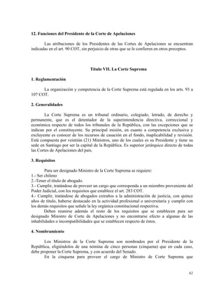 12. Funciones del Presidente de la Corte de Apelaciones
Las atribuciones de los Presidentes de las Cortes de Apelaciones se encuentran
indicadas en el art. 90 COT, sin perjuicio de otras que se le confieren en otros preceptos.
Título VII. La Corte Suprema
1. Reglamentación
La organización y competencia de la Corte Suprema está regulada en los arts. 93 a
107 COT.
2. Generalidades
La Corte Suprema es un tribunal ordinario, colegiado, letrado, de derecho y
permanente, que es el detentador de la superintendencia directiva, correccional y
económica respecto de todos los tribunales de la República, con las excepciones que se
indican por el constituyente. Su principal misión, en cuanto a competencia exclusiva y
excluyente es conocer de los recursos de casación en el fondo, inaplicabilidad y revisión.
Está compuesta por veintiún (21) Ministros, uno de los cuales es su Presidente y tiene su
sede en Santiago por ser la capital de la República. Es superior jerárquico directo de todas
las Cortes de Apelaciones del país.
3. Requisitos
Para ser designado Ministro de la Corte Suprema se requiere:
1.- Ser chileno
2.-Tener el título de abogado.
3.- Cumplir, tratándose de proveer un cargo que corresponda a un miembro proveniente del
Poder Judicial, con los requisitos que establece el art. 283 COT.
4.- Cumplir, tratándose de abogados extraños a la administración de justicia, con quince
años de título, haberse destacado en la actividad profesional o universitaria y cumplir con
los demás requisitos que señale la ley orgánica constitucional respectiva.
Deben reunirse además el resto de los requisitos que se establecen para ser
designado Ministro de Corte de Apelaciones y no encontrarse efecto a algunas de las
inhabilidades o incompatibilidades que se establecen respecto de éstos.
4. Nombramiento
Los Ministros de la Corte Suprema son nombrados por el Presidente de la
República, eligiéndolos de una nómina de cinco personas (cinquena) que en cada caso,
debe proponer la Corte Suprema, y con acuerdo del Senado.
En la cinquena para proveer el cargo de Ministro de Corte Suprema que
62
 