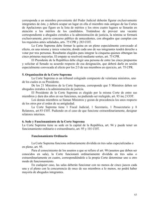 corresponda a un miembro proveniente del Poder Judicial deberán figurar exclusivamente
integrantes de éste, y deberá ocupar un lugar en ella el miembro más antiguo de las Cortes
de Apelaciones que figure en la lista de méritos y los otros cuatro lugares se llenarán en
atención a los méritos de los candidatos. Tratándose de proveer una vacante
correspondiente a abogados extraños a la administración de justicia, la nómina se formará
exclusivamente, previo concurso público de antecedentes, con abogados que cumplan con
los requisitos antes señalados, arts. 75 CPR y 283 COT.
La Corte Suprema debe formar la quina en un pleno especialmente convocado al
efecto, en una misma y única votación, donde cada uno de sus integrantes tendrá derecho a
votar por tres personas. Resultarán elegidos para integrar la cinquena quienes obtengan las
cinco primeras mayorías. El empate se resolverá mediante sorteo, art. 75 CPR.
El Presidente de la República debe elegir una persona de entre las cinco propuestas
y solicitar al Senado su acuerdo respecto de esa designación, que deberá darlo en sesión
especialmente convocada al efecto por los 2/3 de sus miembros en ejercicio, art. 75 CPR.
5. Organización de la Corte Suprema
La Corte Suprema es un tribunal colegiado compuesto de veintiuna ministros, uno
de los cuales es su Presidente.
De los 21 Ministros de la Corte Suprema, corresponde que 5 Ministros deben ser
abogados extraños a la administración de justicia.
El Presidente de la Corte Suprema es elegido por la misma Corte de entre sus
miembros y dura dos años en sus funciones, no pudiendo ser reelegido, art. 93 inc.2 COT.
Los demás miembros se llaman Ministros y gozan de procedencia los unos respecto
de los otros por el orden de su antigüedad.
La Corte Suprema tiene 1 Fiscal Judicial, 1 Secretario, 1 Prosecretario y 8
Relatores, art.93 COT. Pudiendo en el caso de que funcione extraordinariamente, designar
relatores interinos.
6. Sede y Funcionamiento de la Corte Suprema
La Corte Suprema tiene su sede en la capital de la República, art. 94 y puede tener un
funcionamiento ordinario o extraordinario, art. 95 y 101 COT.
Funcionamiento Ordinario
La Corte Suprema funciona ordinariamente dividida en tres salas especializadas o
en pleno, art. 95.
Para el conocimiento de los asuntos a que se refiere el art. 98 (asuntos que deben ser
conocidos en sala), la Corte funcionará ordinariamente dividida en tres salas o
extraordinariamente en cuatro, correspondiéndole a la propia Corte determinar uno u otro
modo de funcionamiento.
En cualquier caso, las salas deberán funcionar con no menos de cinco jueces cada
una y el pleno con la concurrencia de once de sus miembros a lo menos, no podrá haber
mayoría de abogados integrantes.
63
 