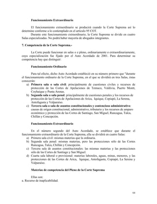 Funcionamiento Extraordinario
El funcionamiento extraordinario se producirá cuando la Corte Suprema así lo
determine conforme a lo contemplado en el artículo 95 COT.
Durante este funcionamiento extraordinario, la Corte Suprema se divide en cuatro
Salas especializadas. No podrá haber mayoría de abogados integrantes.
7. Competencia de la Corte Suprema.-
La Corte puede funcionar en salas o e pleno, ordinariamente o extraordinariamente,
cuya especialización fue fijado por el Auto Acordado de 2001. Para determinar su
competencia hay que distinguir:
Funcionamiento Ordinario
Para tal efecto, dicho Auto Acordado estableció en su número primero que "durante
el funcionamiento ordinario de la Corte Suprema, en el que se dividirá en tres Salas, éstas
conocerán:
a) Primera sala o sala civil: principalmente de cuestiones civiles y recursos de
protección de las Cortes de Apelaciones de Temuco, Valdivia, Puerto Montt,
Coyhaique y Punta Arenas.
b) Segunda sala o sala penal: principalmente de cuestiones penales y los recursos de
protección de las Cortes de Apelaciones de Arica, Iquique, Copiapó, La Serena,
Antofagasta y Valparaíso.
c) Tercera sala o sala de asuntos constitucionales y contencioso administrativo:
causas de origen constitucional, administrativo, tributario y los recursos de amparo
económico y protección de las Cortes de Santiago, San Miguel, Rancagua, Talca,
Chillán y Concepción.
Funcionamiento Extraordinario
En el número segundo del Auto Acordado, se establece que durante el
funcionamiento extraordinario de la Corte Suprema, ella se dividirá en cuatro Salas:
a) Primera sala civil: mismas materias que la ordinaria.
b) Segunda sala penal: mismas materias, pero las protecciones sólo de las Cortes
Rancagua, Talca, Chillán y Concepción.
c) Tercera sala de asuntos constitucionales: las mismas materias y las protecciones
sólo de las Cortes de Santiago y San Miguel.
d) Cuarta sala laboral o provisional: materias laborales, aguas, minas, menores, y las
protecciones de las Cortes de Arica, Iquique, Antofagasta, Copiapó, La Serena y
Valparaíso.
Materias de competencia del Pleno de la Corte Suprema
Ellas son:
a. Recurso de inaplicabilidad.
64
 