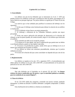 Capítulo III. Los Árbitros
1. Generalidades
Los árbitros son uno de los tribunales que se mencionan en el art. 5 COT que
pueden resolver los conflictos civiles que se promueven entre las partes, previéndose en el
inciso final de ese precepto legal que “los jueces árbitros se regirán por el Título IX de este
Código.
Los motivos que se han señalado para justificar la existencia del arbitraje son los
siguientes:
1° Se dice que el Arbitraje como Institución para obtener la solución de un conflicto
es mucho más.
2° En el Arbitraje existen Jueces con mejor preparación.
3° El Arbitraje, a diferencia de los Tribunales Ordinario, permite una mayor
privacidad.
4° Existe una mayor aplicación del principio de democracia en la elección del
tribunal, ya que las partes pueden, de común acuerdo, elegir el o los árbitros que resolverán
el conflicto.
Se ha sostenido que debe ser la excepción, porque:
1º El sistema no es más rápido, sino que la organización que pueda tener un árbitro
o un tribunal ordinario, puede ser más rápida o más lenta.
2º.- El acceso a la jurisdicción es gratis, siendo obvio que un Arbitraje no lo es al
tenerse que remunerar por las partes al árbitro.
3º Los árbitros no tienen una estructura preestablecida, mientras que la justicia
ordinaria si la tiene.
4º El éxito de la función del juez como conciliador no depende del juez sino de las
partes.
2. Reglamentación
Los árbitros se regulan en los arts. 222 y siguientes COT y el procedimiento que
deben aplicar los árbitros en los arts. 628 a 644 CPC y el procedimiento en los juicios de
partición en los arts. 645 a 666 CPC.
3. Concepto
Han sido definidos por el legislador en el artículo 222 del COT: “se llaman
árbitros los jueces nombrados por las partes, o por la autoridad judicial en subsidio,
para la resolución de un asunto litigioso”.
4. Clases de árbitros
El art. 223 COT señala dos categorías, existiendo una tercera variante, pudiendo
distinguirse: a) árbitro de derecho. b) árbitro arbitrador o amigable componedor. c) árbitro
mixto.
Esta clasificación de los árbitros se efectúa en consideración:
67
 