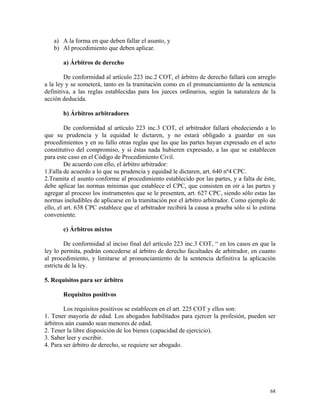 a) A la forma en que deben fallar el asunto, y
b) Al procedimiento que deben aplicar.
a) Árbitros de derecho
De conformidad al artículo 223 inc.2 COT, el árbitro de derecho fallará con arreglo
a la ley y se someterá, tanto en la tramitación como en el pronunciamiento de la sentencia
definitiva, a las reglas establecidas para los jueces ordinarios, según la naturaleza de la
acción deducida.
b) Árbitros arbitradores
De conformidad al artículo 223 inc.3 COT, el arbitrador fallará obedeciendo a lo
que su prudencia y la equidad le dictaren, y no estará obligado a guardar en sus
procedimientos y en su fallo otras reglas que las que las partes hayan expresado en el acto
constitutivo del compromiso, y si éstas nada hubieren expresado, a las que se establecen
para este caso en el Código de Procedimiento Civil.
De acuerdo con ello, el árbitro arbitrador:
1.Falla de acuerdo a lo que su prudencia y equidad le dictaren, art. 640 nº4 CPC.
2.Tramita el asunto conforme al procedimiento establecido por las partes, y a falta de éste,
debe aplicar las normas mínimas que establece el CPC, que consisten en oír a las partes y
agregar al proceso los instrumentos que se le presenten, art. 627 CPC, siendo sólo estas las
normas ineludibles de aplicarse en la tramitación por el árbitro arbitrador. Como ejemplo de
ello, el art. 638 CPC establece que el arbitrador recibirá la causa a prueba sólo si lo estima
conveniente.
c) Árbitros mixtos
De conformidad al inciso final del artículo 223 inc.3 COT, “ en los casos en que la
ley lo permita, podrán concederse al árbitro de derecho facultades de arbitrador, en cuanto
al procedimiento, y limitarse al pronunciamiento de la sentencia definitiva la aplicación
estricta de la ley.
5. Requisitos para ser árbitro
Requisitos positivos
Los requisitos positivos se establecen en el art. 225 COT y ellos son:
1. Tener mayoría de edad. Los abogados habilitados para ejercer la profesión, pueden ser
árbitros aún cuando sean menores de edad.
2. Tener la libre disposición de los bienes (capacidad de ejercicio).
3. Saber leer y escribir.
4. Para ser árbitro de derecho, se requiere ser abogado.
68
 