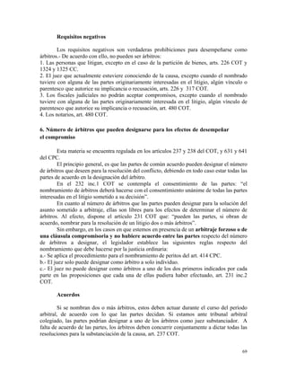 Requisitos negativos
Los requisitos negativos son verdaderas prohibiciones para desempeñarse como
árbitros.- De acuerdo con ello, no pueden ser árbitros:
1. Las personas que litigan, excepto en el caso de la partición de bienes, arts. 226 COT y
1324 y 1325 CC.
2. El juez que actualmente estuviere conociendo de la causa, excepto cuando el nombrado
tuviere con alguna de las partes originariamente interesadas en el litigio, algún vínculo o
parentesco que autorice su implicancia o recusación, arts. 226 y 317 COT.
3. Los fiscales judiciales no podrán aceptar compromisos, excepto cuando el nombrado
tuviere con alguna de las partes originariamente interesada en el litigio, algún vínculo de
parentesco que autorice su implicancia o recusación, art. 480 COT.
4. Los notarios, art. 480 COT.
6. Número de árbitros que pueden designarse para los efectos de desempeñar
el compromiso
Esta materia se encuentra regulada en los artículos 237 y 238 del COT, y 631 y 641
del CPC.
El principio general, es que las partes de común acuerdo pueden designar el número
de árbitros que deseen para la resolución del conflicto, debiendo en todo caso estar todas las
partes de acuerdo en la designación del árbitro.
En el 232 inc.1 COT se contempla el consentimiento de las partes: “el
nombramiento de árbitros deberá hacerse con el consentimiento unánime de todas las partes
interesadas en el litigio sometido a su decisión”.
En cuanto al número de árbitros que las partes pueden designar para la solución del
asunto sometido a arbitraje, ellas son libres para los efectos de determinar el número de
árbitros. Al efecto, dispone el artículo 231 COT que: “pueden las partes, si obran de
acuerdo, nombrar para la resolución de un litigio dos o más árbitros”.
Sin embargo, en los casos en que estemos en presencia de un arbitraje forzoso o de
una cláusula compromisoria y no hubiere acuerdo entre las partes respecto del número
de árbitros a designar, el legislador establece las siguientes reglas respecto del
nombramiento que debe hacerse por la justicia ordinaria:
a.- Se aplica el procedimiento para el nombramiento de peritos del art. 414 CPC.
b.- El juez solo puede designar como árbitro a solo individuo.
c.- El juez no puede designar como árbitros a uno de los dos primeros indicados por cada
parte en las proposiciones que cada una de ellas pudiera haber efectuado, art. 231 inc.2
COT.
Acuerdos
Si se nombran dos o más árbitros, estos deben actuar durante el curso del período
arbitral, de acuerdo con lo que las partes decidan. Si estamos ante tribunal arbitral
colegiado, las partes podrían designar a uno de los árbitros como juez substanciador. A
falta de acuerdo de las partes, los árbitros deben concurrir conjuntamente a dictar todas las
resoluciones para la substanciación de la causa, art. 237 COT.
69
 