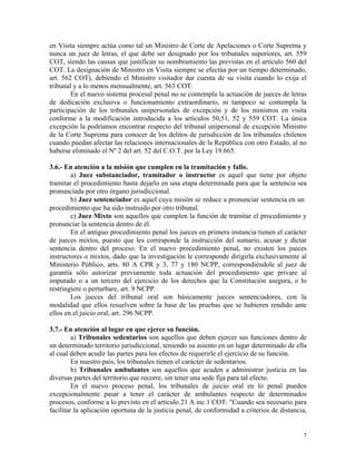 en Visita siempre actúa como tal un Ministro de Corte de Apelaciones o Corte Suprema y
nunca un juez de letras, el que debe ser designado por los tribunales superiores, art. 559
COT, siendo las causas que justifican su nombramiento las previstas en el artículo 560 del
COT. La designación de Ministro en Visita siempre se efectúa por un tiempo determinado,
art. 562 COT), debiendo el Ministro visitador dar cuenta de su visita cuando lo exija el
tribunal y a lo menos mensualmente, art. 563 COT.
En el nuevo sistema procesal penal no se contempla la actuación de jueces de letras
de dedicación exclusiva o funcionamiento extraordinario, ni tampoco se contempla la
participación de los tribunales unipersonales de excepción y de los ministros en visita
conforme a la modificación introducida a los artículos 50,51, 52 y 559 COT. La única
excepción la podríamos encontrar respecto del tribunal unipersonal de excepción Ministro
de la Corte Suprema para conocer de los delitos de jurisdicción de los tribunales chilenos
cuando puedan afectar las relaciones internacionales de la República con otro Estado, al no
haberse eliminado el Nº 2 del art. 52 del C.O.T. por la Ley 19.665.
3.6.- En atención a la misión que cumplen en la tramitación y fallo.
a) Juez substanciador, tramitador o instructor es aquel que tiene por objeto
tramitar el procedimiento hasta dejarlo en una etapa determinada para que la sentencia sea
pronunciada por otro órgano jurisdiccional.
b) Juez sentenciador es aquel cuya misión se reduce a pronunciar sentencia en un
procedimiento que ha sido instruido por otro tribunal.
c) Juez Mixto son aquellos que cumplen la función de tramitar el procedimiento y
pronunciar la sentencia dentro de él.
En el antiguo procedimiento penal los jueces en primera instancia tienen el carácter
de jueces mixtos, puesto que les corresponde la instrucción del sumario, acusar y dictar
sentencia dentro del proceso. En el nuevo procedimiento penal, no existen los jueces
instructores o mixtos, dado que la investigación le corresponde dirigirla exclusivamente al
Ministerio Público, arts. 80 A CPR y 3, 77 y 180 NCPP, correspondiéndole al juez de
garantía sólo autorizar previamente toda actuación del procedimiento que privare al
imputado o a un tercero del ejercicio de los derechos que la Constitución asegura, o lo
restringiere o perturbare, art. 9 NCPP.
Los jueces del tribunal oral son básicamente jueces sentenciadores, con la
modalidad que ellos resuelven sobre la base de las pruebas que se hubieren rendido ante
ellos en el juicio oral, art. 296 NCPP.
3.7.- En atención al lugar en que ejerce su función.
a) Tribunales sedentarios son aquellos que deben ejercer sus funciones dentro de
un determinado territorio jurisdiccional, teniendo su asiento en un lugar determinado de ella
al cual deben acudir las partes para los efectos de requerirle el ejercicio de su función.
En nuestro país, los tribunales tienen el carácter de sedentarios.
b) Tribunales ambulantes son aquellos que acuden a administrar justicia en las
diversas partes del territorio que recorre, sin tener una sede fija para tal efecto.
En el nuevo proceso penal, los tribunales de juicio oral en lo penal pueden
excepcionalmente pasar a tener el carácter de ambulantes respecto de determinados
procesos, conforme a lo previsto en el artículo 21 A inc.1 COT: "Cuando sea necesario para
facilitar la aplicación oportuna de la justicia penal, de conformidad a criterios de distancia,
7
 
