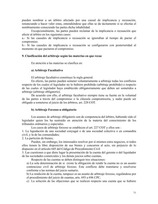 pueden nombrar a un árbitro afectado por una causal de implicancia y recusación,
renunciando a hacer valer estas, entendiéndose que ellas se da tácitamente si se efectúa el
nombramiento conociendo las partes dicha inhabilidad.
Excepcionalmente, las partes pueden reclamar de la implicancia o recusación que
afecte al árbitro en los siguientes casos:
a.- Si las causales de implicancia o recusación se ignoraban al tiempo de pactar el
compromiso.
b.- Si las causales de implicancia o recusación se configuraron con posterioridad al
momento en que pactaron el compromiso.
9. Clasificación del arbitraje según las materias en que recae
En atención a las materias se clasifica en:
a) Arbitraje Facultativo
El arbitraje facultativo constituye la regla general.
En efecto, las partes pueden someter voluntariamente a arbitraje todas los conflictos
respecto de los cuales el legislador no lo hubiere prohibido (arbitraje prohibido) o respecto
de las cuales el legislador haya establecido obligatoriamente que deben ser sometidos a
arbitraje (arbitraje obligatorio).
De acuerdo con ello, el arbitraje facultativo siempre tiene su fuente en la voluntad
de las partes a través del compromiso o la cláusula compromisoria, y nadie puede ser
obligado a someterse al juicio de los árbitros, art. 228 COT.
b) Arbitraje Forzoso u obligatorio
Los asuntos de arbitraje obligatorio son de competencia del árbitro, habiendo sido el
legislador quien los ha sustraído en atención de la materia del conocimiento de los
tribunales ordinarios y especiales.
Los casos de arbitraje forzoso se establecen el art. 227 COT y ellos son :
1. La liquidación de una sociedad conyugal o de una sociedad colectiva o en comandita
civil, y la de las comunidades;
2. La partición de bienes;
Pueden, sin embargo, los interesados resolver por sí mismos estos negocios, si todos
ellos tienen la libre disposición de sus bienes y concurren al acto, sin perjuicio de lo
dispuesto en el artículo 645 del Código de Procedimiento Civil
3. Las cuestiones a que diere lugar la presentación de la cuenta del gerente o del liquidador
de las sociedades comerciales y los demás juicios sobre cuentas;
Respecto de las cuentas se deben distinguir tres situaciones:
a) La sola determinación de si existe la obligación de rendir la cuenta no es un asunto
contencioso civil de arbitraje forzoso. Este conflicto debe tramitarse y resolverse
conforme a las normas del juicio sumario.
b) La rendición de la cuenta, tampoco es un asunto de arbitraje forzoso, regulándose por
el procedimiento del juicio de cuantas, arts. 693 a 696 CPC.
c) La solución de las objeciones que se realicen respecto una cuenta que se hubiere
71
 