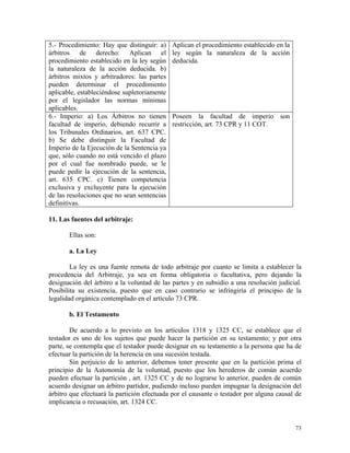 5.- Procedimiento: Hay que distinguir: a)
árbitros de derecho: Aplican el
procedimiento establecido en la ley según
la naturaleza de la acción deducida. b)
árbitros mixtos y arbitradores: las partes
pueden determinar el procedimiento
aplicable, estableciéndose supletoriamente
por el legislador las normas mínimas
aplicables.
Aplican el procedimiento establecido en la
ley según la naturaleza de la acción
deducida.
6.- Imperio: a) Los Árbitros no tienen
facultad de imperio, debiendo recurrir a
los Tribunales Ordinarios, art. 637 CPC.
b) Se debe distinguir la Facultad de
Imperio de la Ejecución de la Sentencia ya
que, sólo cuando no está vencido el plazo
por el cual fue nombrado puede, se le
puede pedir la ejecución de la sentencia,
art. 635 CPC. c) Tienen competencia
exclusiva y excluyente para la ejecución
de las resoluciones que no sean sentencias
definitivas.
Poseen la facultad de imperio son
restricción, art. 73 CPR y 11 COT.
11. Las fuentes del arbitraje:
Ellas son:
a. La Ley
La ley es una fuente remota de todo arbitraje por cuanto se limita a establecer la
procedencia del Arbitraje, ya sea en forma obligatoria o facultativa, pero dejando la
designación del árbitro a la voluntad de las partes y en subsidio a una resolución judicial.
Posibilita su existencia, puesto que en caso contrario se infringiría el principio de la
legalidad orgánica contemplado en el artículo 73 CPR.
b. El Testamento
De acuerdo a lo previsto en los artículos 1318 y 1325 CC, se establece que el
testador es uno de los sujetos que puede hacer la partición en su testamento; y por otra
parte, se contempla que el testador puede designar en su testamento a la persona que ha de
efectuar la partición de la herencia en una sucesión testada.
Sin perjuicio de lo anterior, debemos tener presente que en la partición prima el
principio de la Autonomía de la voluntad, puesto que los herederos de común acuerdo
pueden efectuar la partición , art. 1325 CC y de no lograrse lo anterior, pueden de común
acuerdo designar un árbitro partidor, pudiendo incluso pueden impugnar la designación del
árbitro que efectuará la partición efectuada por el causante o testador por alguna causal de
implicancia o recusación, art. 1324 CC.
73
 