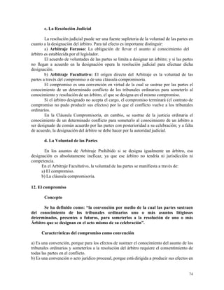 c. La Resolución Judicial
La resolución judicial puede ser una fuente supletoria de la voluntad de las partes en
cuanto a la designación del árbitro. Para tal efecto es importante distinguir:
a) Arbitraje Forzoso: La obligación de llevar el asunto al conocimiento del
árbitro es establecida por el legislador.
El acuerdo de voluntades de las partes se limita a designar un árbitro; y si las partes
no llegan a acuerdo en la designación opera la resolución judicial para efectuar dicha
designación.
b) Arbitraje Facultativo: El origen directo del Arbitraje es la voluntad de las
partes a través del compromiso o de una cláusula compromisoria.
El compromiso es una convención en virtud de la cual se sustrae por las partes el
conocimiento de un determinado conflicto de los tribunales ordinarios para someterlo al
conocimiento y resolución de un árbitro, el que se designa en el mismo compromiso.
Si el árbitro designado no acepta el cargo, el compromiso terminará (el contrato de
compromiso no pudo producir sus efectos) por lo que el conflicto vuelve a los tribunales
ordinarios.
En la Cláusula Compromisoria, en cambio, se sustrae de la justicia ordinaria el
conocimiento de un determinado conflicto para someterlo al conocimiento de un árbitro a
ser designado de común acuerdo por las partes con posterioridad a su celebración; y a falta
de acuerdo, la designación del árbitro se debe hacer por la autoridad judicial.
d. La Voluntad de las Partes
En los asuntos de Arbitraje Prohibido si se designa igualmente un árbitro, esa
designación es absolutamente ineficaz, ya que ese árbitro no tendría ni jurisdicción ni
competencia.
En el Arbitraje Facultativo, la voluntad de las partes se manifiesta a través de:
a) El compromiso.
b) La cláusula compromisoria.
12. El compromiso
Concepto
Se ha definido como: “la convención por medio de la cual las partes sustraen
del conocimiento de los tribunales ordinarios uno o más asuntos litigiosos
determinados, presentes o futuros, para someterlos a la resolución de uno o más
Árbitro que se designan en el acto mismo de su celebración”.
Características del compromiso como convención
a) Es una convención, porque para los efectos de sustraer el conocimiento del asunto de los
tribunales ordinarios y someterlos a la resolución del árbitro requiere el consentimiento de
todas las partes en el conflicto.
b) Es una convención o acto jurídico procesal, porque está dirigida a producir sus efectos en
74
 