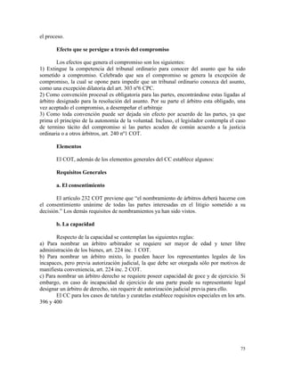el proceso.
Efecto que se persigue a través del compromiso
Los efectos que genera el compromiso son los siguientes:
1) Extingue la competencia del tribunal ordinario para conocer del asunto que ha sido
sometido a compromiso. Celebrado que sea el compromiso se genera la excepción de
compromiso, la cual se opone para impedir que un tribunal ordinario conozca del asunto,
como una excepción dilatoria del art. 303 nº6 CPC.
2) Como convención procesal es obligatoria para las partes, encontrándose estas ligadas al
árbitro designado para la resolución del asunto. Por su parte el árbitro esta obligado, una
vez aceptado el compromiso, a desempeñar el arbitraje
3) Como toda convención puede ser dejada sin efecto por acuerdo de las partes, ya que
prima el principio de la autonomía de la voluntad. Incluso, el legislador contempla el caso
de termino tácito del compromiso si las partes acuden de común acuerdo a la justicia
ordinaria o a otros árbitros, art. 240 nº1 COT.
Elementos
El COT, además de los elementos generales del CC establece algunos:
Requisitos Generales
a. El consentimiento
El artículo 232 COT previene que “el nombramiento de árbitros deberá hacerse con
el consentimiento unánime de todas las partes interesadas en el litigio sometido a su
decisión.” Los demás requisitos de nombramientos ya han sido vistos.
b. La capacidad
Respecto de la capacidad se contemplan las siguientes reglas:
a) Para nombrar un árbitro arbitrador se requiere ser mayor de edad y tener libre
administración de los bienes, art. 224 inc. 1 COT.
b) Para nombrar un árbitro mixto, lo pueden hacer los representantes legales de los
incapaces, pero previa autorización judicial, la que debe ser otorgada sólo por motivos de
manifiesta conveniencia, art. 224 inc. 2 COT.
c) Para nombrar un árbitro derecho se requiere poseer capacidad de goce y de ejercicio. Si
embargo, en caso de incapacidad de ejercicio de una parte puede su representante legal
designar un árbitro de derecho, sin requerir de autorización judicial previa para ello.
El CC para los casos de tutelas y curatelas establece requisitos especiales en los arts.
396 y 400
75
 