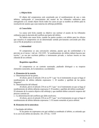 c. Objeto lícito
El objeto del compromiso está constituido por el nombramiento de uno o más
árbitros, sustrayendo el conocimiento del asunto de los tribunales ordinarios para
entregárselo a él, siendo objeto ilícito todos los casos en que se nombre un árbitro para la
resolución de asuntos que sean materias de arbitraje prohibido.
d. Causa lícita
La causa será licita cuando su objetivo sea sustraer el asunto de los tribunales
ordinarios para la decisión del conflicto por parte del árbitro.
No habría una causa licita, cuando las partes acuden a un árbitro para los efectos
que resuelva el compromiso en un determinado sentido previamente convenido por ellas
con el fin de perjudicar a un tercero.
e. Solemnidad
El compromiso es una convención solemne, puesto que de conformidad a lo
previsto en el inciso 1 del art. 234 COT, “el nombramiento de árbitro deberá hacerse por
escrito.”, ya sea por escritura pública o instrumento privado, o incluso inserta en una
cláusula de un contrato.
Requisitos específicos
El compromiso es un contrato nominado, pudiendo distinguir a su respecto
elementos esenciales, de la naturaleza y accidentales
A. Elementos de la esencia
a.- Determinación de las partes.
Al efecto, prevé el artículo 234 en su Nº 1 que “en el instrumento en que se haga el
nombramiento de árbitro deberán expresarse: 1. El nombre y apellido de las partes
litigantes”.
b.- Determinación del tribunal.
Al efecto, prevé el artículo 234 en su Nº 2 que “ en el instrumento en que se haga el
nombramiento de árbitro deberán expresarse:2. El nombre y apellido del árbitro nombrado”
El elemento de la esencia objetivo del arbitraje y que también deben concurrir respecto del
proceso consiste en:
c.- La determinación del conflicto que debe resolverse.
Al efecto, prevé el artículo 234 en su Nº 3 que “ en el instrumento en que se haga el
nombramiento de árbitro deberán expresarse: 3. El asunto sometido al juicio arbitral.
B. Elementos de la naturaleza
1. Facultades del árbitro.
Si las partes no expresaren con qué calidad es nombrado el árbitro, se entiende que
lo es con la de árbitro de derecho. Art. 235 inc. 1 COT
76
 