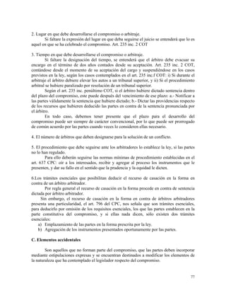 2. Lugar en que debe desarrollarse el compromiso o arbitraje.
Si faltare la expresión del lugar en que deba seguirse el juicio se entenderá que lo es
aquel en que se ha celebrado el compromiso. Art. 235 inc. 2 COT
3. Tiempo en que debe desarrollarse el compromiso o arbitraje.
Si faltare la designación del tiempo, se entenderá que el árbitro debe evacuar su
encargo en el término de dos años contados desde su aceptación. Art. 235 inc. 2 COT,
contándose desde el momento de su aceptación del cargo y suspendiéndose en los casos
previstos en la ley, según los casos contemplados en el art. 235 inc.f COT: i) Si durante el
arbitraje el árbitro debiere elevar los autos a un tribunal superior, y ii) Si el procedimiento
arbitral se hubiere paralizado por resolución de un tribunal superior.
Según el art. 235 inc. penúltimo COT, si el árbitro hubiere dictado sentencia dentro
del plazo del compromiso, este puede después del vencimiento de ese plazo: a.- Notificar a
las partes válidamente la sentencia que hubiere dictado; b.- Dictar las providencias respecto
de los recursos que hubieren deducido las partes en contra de la sentencia pronunciada por
el árbitro.
En todo caso, debemos tener presente que el plazo para el desarrollo del
compromiso puede ser siempre de carácter convencional, por lo que puede ser prorrogado
de común acuerdo por las partes cuando veces lo consideren ellas necesario.
4. El número de árbitros que deben designarse para la solución de un conflicto.
5. El procedimiento que debe seguirse ante los arbitradores lo establece la ley, si las partes
no lo han regulado.
Para ello deberán seguirse las normas mínimas de procedimiento establecidas en el
art. 637 CPC: oír a los interesados, recibir y agregar al proceso los instrumentos que le
presenten, y dar su fallo en el sentido que la prudencia y la equidad le dicten.
6.Los trámites esenciales que posibilitan deducir el recurso de casación en la forma en
contra de un árbitro arbitrador.
Por regla general el recurso de casación en la forma procede en contra de sentencia
dictada por árbitro arbitrador.
Sin embargo, el recurso de casación en la forma en contra de árbitros arbitradores
presenta una particularidad, el art. 796 del CPC, nos señala que son trámites esenciales,
para deducirlo por omisión de los requisitos esenciales, los que las partes establecen en la
parte constitutiva del compromiso, y si ellas nada dicen, sólo existen dos trámites
esenciales:
a) Emplazamiento de las partes en la forma prescrita por la ley.
b) Agregación de los instrumentos presentados oportunamente por las partes.
C. Elementos accidentales
Son aquellos que no forman parte del compromiso, que las partes deben incorporar
mediante estipulaciones expresas y se encuentran destinados a modificar los elementos de
la naturaleza que ha contemplado el legislador respecto del compromiso.
77
 