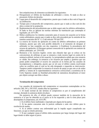 Son estipulaciones de elementos accidentales los siguientes:
a) Otorgamiento al Árbitro de facultades de arbitrador o mixto. Si nada se dice se
presumirá Árbitro de derecho.
b) Lugar para el desarrollo del compromiso, puesto que si nada se dice será el lugar de
su celebración.
c) Tiempo para el desarrollo del compromiso, puesto que si nada se dice será de dos
años a contar de la aceptación.
d) Reglamentación del procedimiento que se debe seguir ante los árbitros arbitradores.
Si nada se dice se aplican las normas mínimas de tramitación que contempla el
legislador, art. 637 CPC.
e) Deben establecerse los trámites esenciales para el recurso de casación en la forma
contra arbitradores, puesto que si nada se dice sólo procederá por la omisión de los
tramites esenciales del Nº 1 y 5 del artículo 795 del CPC.
f) La reserva de recurso de apelación en contra de árbitros arbitradores en primera
instancia, puesto que sólo será posible deducirlo si al momento de designar al
arbitrador se han cumplido con dos requisitos: i) Establecer la procedencia del
recurso de apelación; ii) Designar quienes conocerán de la apelación con carácter de
árbitro arbitrador, art. 239 COT.
g) Renuncia a los recursos legales: existe una cláusula tipo que se coloca en las
convenciones de arbitraje en que se renuncia a todo recurso legal en contra de la
sentencia arbitral, incluso al de casación. La jurisprudencia señala que esta renuncia
es válida. Sin embargo, la renuncia a los recursos por amplia y genérica que sea
jamás podrá comprender el recurso de casación en la forma por las causales de
incompetencia y ultrapetita, puesto que en tal caso el árbitro estaría resolviendo
sobre un conflicto para el cual no ha sido designado o requerida su intervención.
Tampoco podrá comprender la renuncia al recurso de queja ya que este es de orden
público y emana de la superintendencia correctiva correccional y económica de la
Corte Suprema siendo su finalidad primordial de naturaleza disciplinaria al tener
por objeto corregir una falta o abuso.
Terminación del compromiso
Las causales de terminación del compromiso se encuentran contempladas en los
artículos 240, 241 y 242 COT, siendo ellas las siguientes:
1. El modo normal de dar término al compromiso es por el cumplimiento del
encargo, dictando la sentencia dentro de plazo.
Sin perjuicio de ello, el árbitro puede conocer también de la ejecución de la
sentencia si el que ha obtenido en el juicio se lo ha requerido y aún le resta plazo para
desempeñar el compromiso, art. 635 CPC.
2. Si el árbitro fuere maltratado o injuriado por alguna de las partes.
3. Si las partes concurran ante la justicia ordinaria o ante otro árbitro para la
resolución de asunto,
4. Si el árbitro contrae una enfermedad que le impida seguir cumpliendo sus
funciones, ya que es intuito personae.
5. Si por cualquier causa el árbitro deba ausentarse por largo tiempo del lugar del
lugar donde se debe seguir el juicio.
78
 
