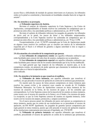 acceso físico y dificultades de traslado de quienes intervienen en el proceso, los tribunales
orales en lo penal se constituirán y funcionarán en localidades situadas fuera de su lugar de
asiento”.
3.8.- En atención a su jerarquía.
a) Tribunales superiores de Justicia.
Revisten el carácter de tribunales superiores la Corte Suprema y las Cortes de
Apelaciones, correspondiéndole al Senado resolver las contiendas de competencia que se
promuevan entre ellos y las autoridades políticas o administrativas, art. 49 N°3 CPR.
Revisten el carácter de tribunales inferiores los juzgados de garantía, los tribunales
de juicio oral en lo penal, los jueces de letras y los tribunales unipersonales,
correspondiéndole a la Corte Suprema resolver las contiendas de competencia que se
promuevan entre ellos y las autoridades políticas o administrativas, art. 79 inc.f. CPR.
Excepcionalmente, el art. 19 NCPP contempla que la Corte de Apelaciones puede
en algunos casos resolver los conflictos que se susciten con motivo de la información
requerida por el fiscal o el tribunal de garantía a alguna autoridad si ésta se negare a
proporcionarla..
3.9.-En atención a la extensión de la competencia que poseen.
a) Los tribunales de competencia común son aquellos tribunales ordinarios que
están facultados para conocer de toda clase de asuntos, cualquiera sea su naturaleza.
b) Los tribunales de competencia especial son aquellos tribunales ordinarios que
están facultados para conocer sólo de los asuntos determinado que la ley les ha establecido.
La regla general que rige respecto de los tribunales en nuestro país, es la de
competencia común, sin perjuicio de poder apreciar que claramente la tendencia de estos
últimos años es ir hacia la especialización.
antes indicada.
3.10.- En atención a la instancia en que resuelven el conflicto.
a) Tribunales de única instancia, son aquellos tribunales que resuelven el
conflicto, sin que proceda el recurso de apelación en contra de la sentencia que pronuncian.
En nuestro país los jueces de letras poseen competencia en única instancia para
resolver las causas civiles y de comercio cuya cuantía no exceda de 10 Unidades
Tributarias Mensuales; las Cortes de Apelaciones conocen en única instancia de los
recursos de casación en la forma, de los recursos de queja y de las consultas que
correspondieren. La Corte Suprema conoce de la mayoría de los asuntos en única instancia,
como ocurre con el recurso de casación en la forma y en el fondo y los recursos de queja.
La excepción, es que la Corte Suprema conozca de asuntos en segunda instancia, como
ocurre con los recursos de amparo, protección, y amparo económico.
En el nuevo proceso penal, los tribunales de juicio oral ejercen su competencia en
única instancia, puesto que en contra de sus resoluciones no es procedente el recurso de
apelación, art.364 NCPP. Igualmente, los juzgados de garantía ejercen competencia por
regla general en única instancia, puesto que sólo procede el recurso de apelación respecto
de las resoluciones expresamente previstas por el legislador, art. 370 NCPP.
b) Tribunales de primera instancia son aquellos tribunales que resuelven el
conflicto, procediendo el recurso de apelación en contra de la sentencia que pronuncian,
8
 