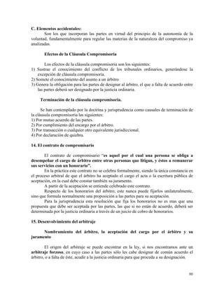 C. Elementos accidentales:
Son los que incorporan las partes en virtud del principio de la autonomía de la
voluntad, fundamentalmente para regular las materias de la naturaleza del compromiso ya
analizadas.
Efectos de la Cláusula Compromisoria
Los efectos de la cláusula compromisoria son los siguientes:
1) Sustrae el conocimiento del conflicto de los tribunales ordinarios, generándose la
excepción de cláusula compromisoria.
2) Somete el conocimiento del asunto a un árbitro
3) Genera la obligación para las partes de designar al árbitro, el que a falta de acuerdo entre
las partes deberá ser designado por la justicia ordinaria.
Terminación de la cláusula compromisoria.
Se han contemplado por la doctrina y jurisprudencia como causales de terminación de
la cláusula compromisoria las siguientes:
1) Por mutuo acuerdo de las partes.
2) Por cumplimiento del encargo por el árbitro.
3) Por transacción o cualquier otro equivalente jurisdiccional.
4) Por declaración de quiebra.
14. El contrato de compromisario
El contrato de compromisario “es aquel por el cual una persona se obliga a
desempeñar el cargo de árbitro entre otras personas que litigan, y éstos a remunerar
sus servicios con un honorario”.
En la práctica este contrato no se celebra formalmente, siendo la única constancia en
el proceso arbitral de que el árbitro ha aceptado el cargo el acta o la escritura pública de
aceptación, en la cual debe constar también su juramento.
A partir de la aceptación se entiende celebrado este contrato.
Respecto de los honorarios del árbitro, este nunca puede fijarlos unilateralmente,
sino que formula normalmente una proposición a las partes para su aceptación.
Para la jurisprudencia esta resolución que fija los honorarios no es mas que una
propuesta que debe ser aceptada por las partes, las que si no están de acuerdo, deberá ser
determinada por la justicia ordinaria a través de un juicio de cobro de honorarios.
15. Desenvolvimiento del arbitraje
Nombramiento del árbitro, la aceptación del cargo por el árbitro y su
juramento
El origen del arbitraje se puede encontrar en la ley, si nos encontramos ante un
arbitraje forzoso, en cuyo caso a las partes sólo les cabe designar de común acuerdo el
árbitro, o a falta de éste, acudir a la justicia ordinaria para que proceda a su designación.
80
 